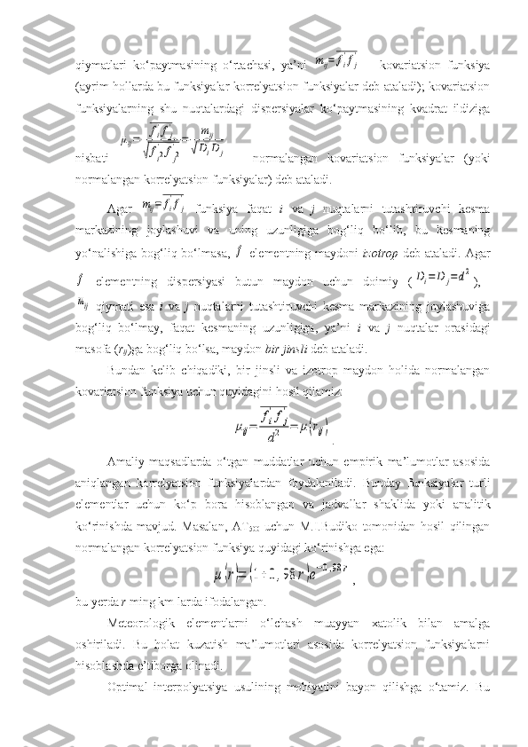 qiymatlari   ko‘paytmasining   o‘rtachasi,   ya’ni  mij=	fi
'fj
'   –   kovariatsion   funksiya
(ayrim hollarda bu funksiyalar korrelyatsion funksiyalar deb ataladi); kovariatsion
funksiyalarning   shu   nuqtalardagi   dispersiyalar   ko‘paytmasining   kvadrat   ildiziga
nisbati  	
μij=	
fi
'fj
'	
√fi2'	fj2'=	
mij	
√DiD	j   –   normalangan   kovariatsion   funksiyalar   (yoki
normalangan korrelyatsion funksiyalar) deb ataladi.
Agar  	
mij=	fi
'fj
'   funksiya   faqat   i   va   j   nuqtalarni   tutashtiruvchi   kesma
markazining   joylashuvi   va   uning   uzunligiga   bog‘liq   bo‘lib,   bu   kesmaning
yo‘nalishiga  bog‘liq bo‘lmasa,  	
f   elementning maydoni   izotrop   deb ataladi. Agar	
f
  elementning   dispersiyasi   butun   maydon   uchun   doimiy   (	Di=	D	j=	d2 ),  	
mij
  qiymati   esa   i   va   j   nuqtalarni   tutashtiruvchi   kesma   markazining   joylashuviga
bog‘liq   bo‘lmay,   faqat   kesmaning   uzunligiga,   ya’ni   i   va   j   nuqtalar   orasidagi
masofa ( r
ij )ga bog‘liq bo‘lsa, maydon  bir jinsli  deb ataladi.
Bundan   kelib   chiqadiki,   bir   jinsli   va   izotrop   maydon   holida   normalangan
kovariatsion funksiya uchun quyidagini hosil qilamiz:	
μij=	
fi
'fj
'	
d2	=	μ(rij)
.
Amaliy   maqsadlarda   o‘tgan   muddatlar   uchun   empirik   ma’lumotlar   asosida
aniqlangan   korrelyatsion   funksiyalardan   foydalaniladi.   Bunday   funksiyalar   turli
elementlar   uchun   ko‘p   bora   hisoblangan   va   jadvallar   shaklida   yoki   analitik
ko‘rinishda   mavjud.   Masalan,   AT
500   uchun   M.I.Budiko   tomonidan   hosil   qilingan
normalangan korrelyatsion funksiya quyidagi ko‘rinishga ega:	
μ	(r)=	(1+	0,98	r)e−0,98	r
,
bu yerda  r  ming km larda ifodalangan.
Meteorologik   elementlarni   o‘lchash   muayyan   xatolik   bilan   amalga
oshiriladi.   Bu   holat   kuzatish   ma’lumotlari   asosida   korrelyatsion   funksiyalarni
hisoblashda e’tiborga olinadi. 
Optimal   interpolyatsiya   usulining   mohiyatini   bayon   qilishga   o‘tamiz.   Bu 