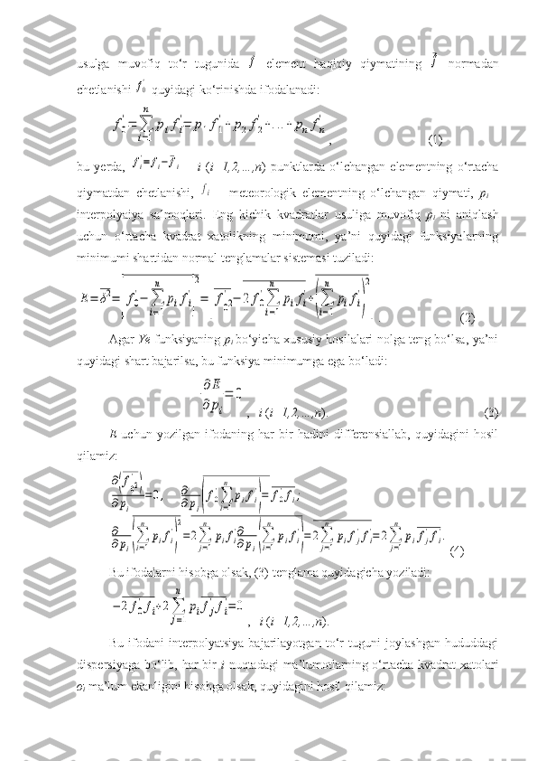 usulga   muvofiq   to‘r   tugunida  f   element   haqiqiy   qiymatining  	¯f   normadan
chetlanishi 	
f0'  quyidagi ko‘rinishda ifodalanadi:	
f0
'=	∑
i=1
n	
pifi
'=	p1f1
'+	p2	f2
'+...+	pn	fn
'
, (1)
bu   yerda,  	
fi'=	fi−	¯fi   –   i   ( i=1,2,…,n )   punktlarda   o‘lchangan   elementning   o‘rtacha
qiymatdan   chetlanishi,  	
fi   –   meteorologik   elementning   o‘lchangan   qiymati,   p
i   –
interpolyaiya   salmoqlari.   Eng   kichik   kvadratlar   usuliga   muvofiq   p
i   ni   aniqlash
uchun   o‘rtacha   kvadrat   xatolikning   minimumi,   ya’ni   quyidagi   funksiyalarning
minimumi shartidan normal tenglamalar sistemasi tuziladi: 	
E=	δ2=	[f0
'−	∑
i=1
n	
pifi
'
]
2
=	
[
f02
'−	2	f0
'∑
i=1
n	
pifi
'+(∑
i=1
n	
pifi
'
)
2
]
. (2)
Agar   Ye   funksiyaning   p
i   bo‘yicha xususiy hosilalari nolga teng bo‘lsa, ya’ni
quyidagi shart bajarilsa, bu funksiya minimumga ega bo‘ladi:	
∂	E	
∂	pi
=	0
,    i  ( i=1,2,…,n ). (3)
E   uchun   yozilgan   ifodaning   har   bir   hadini   differensiallab,   quyidagini   hosil
qilamiz:	
∂(f02
'
)	
∂	pi	
=	0,     	∂
∂	pi(f0
'∑
i=1
n	
pifi
'
)=	f0
'fi;	
∂
∂	pi(∑
i=1
n	
pifi
'
)
2
=	2∑
j=1
n	
pifi
'∂
∂	pi(∑
i=1
n	
pifi
'
)=	2∑
j=1
n	
pifj
'fi
'=	2∑
j=1
n	
pifj
'fi
'.
(4)
Bu ifodalarni hisobga olsak, (3) tenglama quyidagicha yoziladi:	
−	2	f0
'fi+2∑
j=1
n	
pifj
'fi
'=	0
,    i  ( i=1,2,…,n ).
Bu   ifodani   interpolyatsiya   bajarilayotgan   to‘r   tuguni   joylashgan   hududdagi
dispersiyaga bo‘lib, har bir   i   nuqtadagi ma’lumotlarning o‘rtacha kvadrat  xatolari
σ
i   ma’lum ekanligini hisobga olsak, quyidagini hosil qilamiz: 