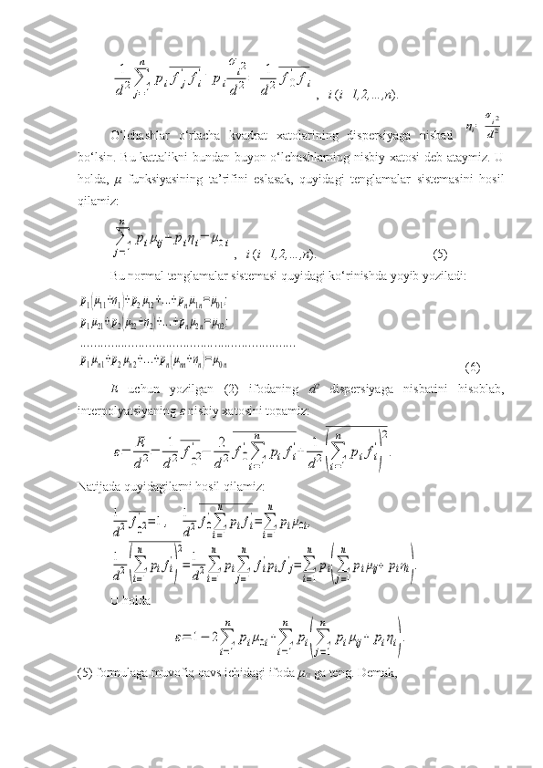 1
d	2∑
j=1
n	
pif	j
'	fi
'+	pi
σ
i2	
d	2=	1
d	2	f0
'	fi,    i  ( i=1,2,…,n ).
O‘lchashlar   o‘rtacha   kvadrat   xatolarining   dispersiyaga   nisbati  	
ηi=	
σi2
d2
bo‘lsin. Bu kattalikni bundan buyon o‘lchashlarning nisbiy xatosi  deb ataymiz. U
holda,   μ   funksiyasining   ta’rifini   eslasak,   quyidagi   tenglamalar   sistemasini   hosil
qilamiz:	
∑
j=1
n	
piμij+	piηi=	μ0i
,    i  ( i=1,2,…,n ). (5)
Bu normal tenglamalar sistemasi quyidagi ko‘rinishda yoyib yoziladi:	
p1(μ11+η1)+p2μ12+...+pnμ1n=	μ01;	
p1μ21+p2(μ22+η2)+...+pnμ2n=	μ02;	
...............................................................	
p1μn1+p2μn2+...+pn(μnn+ηn)=	μ0n
(6)
E   uchun   yozilgan   (2)   ifodaning   d 2
  dispersiyaga   nisbatini   hisoblab,
interpolyatsiyaning  ε  nisbiy xatosini topamiz:	
ε=	
E
d2=	
1
d2	f
02
'	−	
2
d2	f0
'
∑
i=1
n	
pifi
'+	
1
d2(∑
i=1
n	
pifi
'
)
2
.
Natijada quyidagilarni hosil qilamiz:	
1
d2	f02
'	=	1,    	1
d2	f0
'∑
i=1
n	
pifi
'=	∑
i=1
n	
piμ0i,	
1
d2(∑
i=1
n	
pifi
'
)
2
=	1
d2∑
i=1
n	
pi∑
j=1
n	
fi
'pifj
'=	∑
i=1
n	
pi(∑
j=1
n	
piμij+	piηi).
U holda	
ε=	1−	2∑
i=1
n	
piμ0i+∑
i=1
n	
pi(∑
j=1
n	
piμij+	piηi).
(5) formulaga muvofiq qavs ichidagi ifoda  μ
0i  ga teng. Demak, 