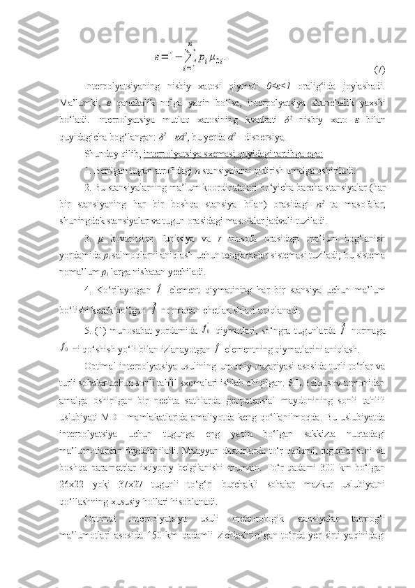 ε=	1−	∑
i=1
n	
piμ0i.(7)
Interpolyatsiyaning   nisbiy   xatosi   qiymati   0≤ ε ≤1   oralig‘ida   joylashadi.
Ma’lumki,   ε   qanchalik   nolga   yaqin   bo‘lsa,   interpolyatsiya   shunchalik   yaxshi
bo‘ladi.   Interpolyatsiya   mutlaq   xatosining   kvadrati   δ 2
  nisbiy   xato   ε   bilan
quyidagicha bog‘langan:  δ 2
=  ε d 2
, bu yerda  d 2 
– dispersiya. 
Shunday qilib,  interpolyatsiya sxemasi quyidagi tartibga ega:
1. Berilgan tugun atrofidagi  n  stansiyalarni qidirish amalga oshiriladi.
2. Bu stansiyalarning ma’lum koordinatalari bo‘yicha barcha stansiyalar (har
bir   stansiyaning   har   bir   boshqa   stansiya   bilan)   orasidagi   n 2  
ta   masofalar,
shuningdek stansiyalar va tugun orasidagi masofalar jadvali tuziladi.
3.   μ   kovaritsion   funksiya   va   r   masofa   orasidagi   ma’lum   bog‘lanish
yordamida  p
i  salmoqlarni aniqlash uchun tenglamalar sistemasi tuziladi; bu sistema
noma’lum  p
i  larga nisbatan yechiladi.
4.   Ko‘rilayotgan  	
f   element   qiymatining   har   bir   stansiya   uchun   ma’lum
bo‘lishi kerak bo‘lgan  
¯f  normadan chetlanishlari aniqlanadi.
5.  (1)   munosabat   yordamida  	
f0'   qiymatlari,  so‘ngra   tugunlarda  	¯f   normaga	
f0'
 ni qo‘shish yo‘li bilan izlanayotgan 	f  elementning qiymatlarini aniqlash.
Optimal interpolyatsiya usulining umumiy nazariyasi asosida turli to‘rlar va
turli sohalar uchun sonli tahlil sxemalari ishlab chiqilgan. S.L.Belousov tomonidan
amalga   oshirilgan   bir   nechta   sathlarda   geopotensial   maydonining   sonli   tahlili
uslubiyati MDH mamlakatlarida amaliyotda keng qo‘llanilmoqda. Bu uslubiyatda
interpolyatsiya   uchun   tugunga   eng   yaqin   bo‘lgan   sakkizta   nuqtadagi
ma’lumotlardan foydalaniladi. Muayyan dasturlarda to‘r qadami, tugunlar soni  va
boshqa   parametrlar   ixtiyoriy   belgilanishi   mumkin.   To‘r   qadami   300   km   bo‘lgan
26x22   yoki   37x27   tugunli   to‘g‘ri   burchakli   sohalar   mazkur   uslubiyatni
qo‘llashning xususiy hollari hisoblanadi.
Optimal   interpolyatsiya   usuli   meteorologik   stansiyalar   tarmog‘i
ma’lumotlari   asosida   150   km   qadamli   zichlashtirilgan   to‘rda   yer   sirti   yaqinidagi 