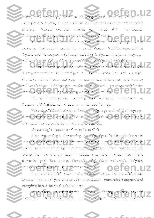 bosim,   barik   tendensiya,   harorat   va   shudring   nuqtasi   uchun   qo‘llanilgan.   Bu
uslubiyat   A.N.Bagrov,   S.L.Belousov   va   A.G.Tarnopolskiylar   tomonidan   ishlab
chiqilgan.   Mazkur   sxemalar   Rossiya   va   boshqa   MDH   mamlakatlari
Gidrometmarkazlarida operativ amaliyotda foydalanilmoqda.
Ko‘rsatib   o‘tilganlar   bilan   bir   qatorda   optimal   interpolyatsiya   usuliga
asoslangan   boshqa   tahlil   usullari   ham   mavjud.   Masalan,   M.S.Tatarskaya   tahlilda
foydalanuvchi   korrelyatsion   (aniqrog‘i   tarkibiy)   funsiya   tahlilga  jalb   qilinayotgan
ma’lumotlarning o‘zi asosida aniqlanuvchi tahlil uslubiyatini ishlab chiqqan.
Optimal   interpolyatsiyaning   qiziqarli   varinatlaridan   biri   Kanadalik   olim
X.Kruger   tomonidan   ishlab   chiqilgan.   Bu   usulning   asosiy   farqlovchi   xususiyati
shundaki,   optimal   interpolyatsiyaga   normadan   chetlanishlar   emas,   balki   kuzatuv
ma’lumotlarining   ko‘rilayotgan   muddat   uchun   sonli   prognoz   natijalaridan
chetlanishi, ya’ni mazkur prognozning xatoliklari jalb etilgan.
Optimal   interpolyatsiya   usulining   turli   varinatlari   L.Bengtsson   va
Gustavson, M.A.Alaka va boshqalar tomonidan taklif qilingan.
Yakunda ta’kidlash lozimki, optimal interpolyatsiya usuli tahlil qilinayotgan
element   maydonining   statistik   tuzilishi   va   uni   o‘lchash   xatolarini   oshkor   hisobga
olish orqali boshqa usullardan prinsipial afzallikka ega.
Meteorologik maydonlarni  muvofiqlashtirish
Biror   meteorologik   elementning   interpolyatsiyasi   haqida   so‘z   borganda
uning izlanayotgan qiymati shu element to‘g‘risidagi fazoning boshqa nuqtalari va
boshqa   vaqt   momentlaridagi   ma’lumotlar   asosida   aniqlanishi   nazarda   tutiladi.
Izlanayotgan   element   qiymatlarini   nafaqat   shu,   balki   boshqa   meteorologik
elementlar   yoki   faqat   boshqa   elementlar   to‘g‘risidagi   ma’lumotlar   bo‘yicha
aniqlash interpolyatsiyani umumlashtirish hisoblanadi.
Biror   element   to‘g‘risidagi   ma’lumotlardan   boshqa   element   to‘g‘risidagi
axborotni hosil qilish yoki aniqlashtirish protsedurasini   meteorologik maydonlarni
muvofiqlashtirish  deb atash qabul qilingan.
Maydonlarni   muvofiqlashtirish   ob’ektiv   tahlilning   muhim   bosqichi
hisoblanadi.   Muvofiqlashtirishda   jalb   qilinadigan   qo‘shimcha   axborot 