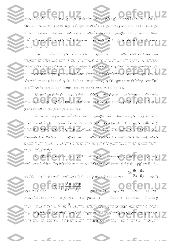 muvofiqlashtirish o‘tkazilguniga qadar har bir boshlang‘ich maydonlarga nisbatan
sezilarli   katta   aniqlikka   ega   bo‘lgan   muvofiqlashgan   maydonlarni   hosil   qilishga
imkon   beradi.   Bundan   tashqari,   muvofiqlashtirish   jarayonining   tahlili   xato
ma’lumotlarni   aniqlash,   so‘ngra   ularni   bartaraf   etish   yoki   tuzatishga   yordam
berishi mumkin.
Turli   meteorologik   elementlar   maydonlarini   muvofiqlashtirishda   bu
maydonlar   orasidagi   atmosfera   dinamikasi   tenglamalaridan   biror   aniqlik   darajasi
bilan kelib chiquvchi munosabatlardan foydalanish tabiiydir (dinamik yondoshuv).
Bu   munosabatlarga   geopotensial   va   shamol   maydonlarini   bog‘lovchi   geostrofik
shamol   munosabatlari   yoki   balans   tenglamasi,   yoki   geopotensialning   vertikal
profili va haroratni bog‘lovchi statika tenglamasi misol bo‘ladi.
Muvofiqlashtirish   usullarini   ishlab   chiqishda   ko‘pincha   dinamik
munosabatlarga   qo‘shimcha   ravishda   statistik   qonuniyatlar   yoki   formal
yondoshuvlar natijalari jalb qilinadi.
Umuman   olganda   ob’ektiv   tahlil   jarayonida   meteorologik   maydonlarni
muvofiqlashtirishning turli tuman ko‘rinishlarini amalga oshirish mumkin.  Amaliy
jihatdan   muvofiqlashtirishning   quyidagi   uch   turi   eng   katta   ahamiyatga   ega:
geopotensial  va shamol  maydonlarini  muvofiqlashtirish;  diagnostik  va prognostik
axborotlarni muvofiqlashtirish; balandlik va yer sirti yaqinida olingan axborotlarni
muvofiqlashtirish.
M.I.Yudin   tomonidan   taklif   qilingan   geopotensial   tahlilida   shamol
ma’lumotlaridan   foydalanishdagi   muvofiqlashtirish   katta   qiziqish   uyg‘otadi.   Bu
usulda   real   shamol   ma’lumotlari   bo‘yicha   hisoblangan  Ω=	∂υ
∂x−	∂u
∂y   tezlik
uyurmasining  	
Ωg=	1
l(
∂2Φ	
∂x2−	∂2Φ	
∂y2)   geostrofik   uyurma   bilan   optimal
muvofiqlashtirilishi   bajariladi.   Bu   yerda   l   –   Koriolis   parametri.   Bunday
muvofiqlashtirishda 	
Ω  va 	Ωg uyurma kattaliklarini aniqlashdagi xatolarning o‘zaro
bog‘liqligini hisobga olish kerak. So‘ngra muvofiqlashtirilgan uyurma maydonlari
bo‘yicha   differensial   tenglamalarni   integrallash   orqali   geopotensial   maydoni 