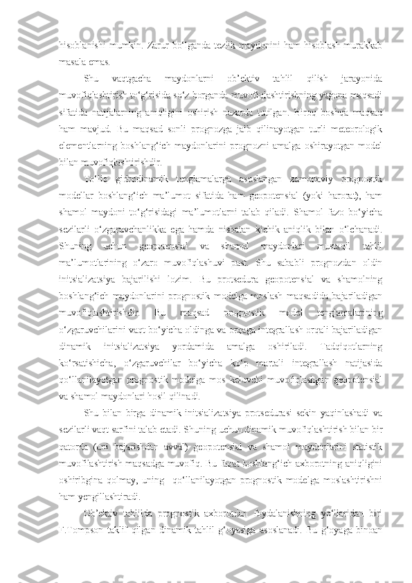 hisoblanishi  mumkin. Zarur  bo‘lganda tezlik maydonini ham  hisoblash murakkab
masala emas.
Shu   vaqtgacha   maydonlarni   ob’ektiv   tahlil   qilish   jarayonida
muvofiqlashtirish to‘g‘risida so‘z borganda muvofiqlashtirishning yagona maqsadi
sifatida   natijalarning   aniqligini   oshirish   nazarda   tutilgan.   Biroq   boshqa   maqsad
ham   mavjud.   Bu   maqsad   sonli   prognozga   jalb   qilinayotgan   turli   meteorologik
elementlarning   boshlang‘ich   maydonlarini   prognozni   amalga   oshirayotgan   model
bilan muvofiqlashtirishdir.
To‘liq   gidrodinamik   tenglamalarga   asoslangan   zamonaviy   prognostik
modellar   boshlang‘ich   ma’lumot   sifatida   ham   geopotensial   (yoki   harorat),   ham
shamol   maydoni   to‘g‘risidagi   ma’lumotlarni   talab   qiladi.   Shamol   fazo   bo‘yicha
sezilarli   o‘zgaruvchanlikka   ega   hamda   nisbatan   kichik   aniqlik   bilan   o‘lchanadi.
Shuning   uchun   geopotensial   va   shamol   maydonlari   mustaqil   tahlil
ma’lumotlarining   o‘zaro   muvofiqlashuvi   past.   Shu   sababli   prognozdan   oldin
initsializatsiya   bajarilishi   lozim.   Bu   protsedura   geopotensial   va   shamolning
boshlang‘ich   maydonlarini   prognostik   modelga   moslash   maqsadida   bajariladigan
muvofiqlashtirishdir.   Bu   maqsad   prognostik   model   tenglamalarining
o‘zgaruvchilarini vaqt bo‘yicha oldinga va orqaga integrallash orqali bajariladigan
dinamik   initsializatsiya   yordamida   amalga   oshiriladi.   Tadqiqotlarning
ko‘rsatishicha,   o‘zgaruvchilar   bo‘yicha   ko‘p   martali   integrallash   natijasida
qo‘llanilayotgan   prognostik   modelga   mos   keluvchi   muvofiqlashgan   geopotensial
va shamol maydonlari hosil qilinadi.
Shu   bilan   birga   dinamik   initsializatsiya   protsedurasi   sekin   yaqinlashadi   va
sezilarli vaqt sarfini talab etadi. Shuning uchun dinamik muvofiqlashtirish bilan bir
qatorda   (uni   bajarishdan   avval)   geopotensial   va   shamol   maydonlarini   statistik
muvofilashtirish maqsadga muvofiq. Bu faqat boshlang‘ich axborotning aniqligini
oshiribgina   qolmay,   uning     qo‘llanilayotgan   prognostik   modelga   moslashtirishni
ham yengillashtiradi.
Ob’ektiv   tahlilda   prognostik   axborotdan   foydalanishning   yo‘llaridan   biri
F.Tompson   taklif   qilgan   dinamik   tahlil   g‘oyasiga   asoslanadi.   Bu   g‘oyaga   binoan 