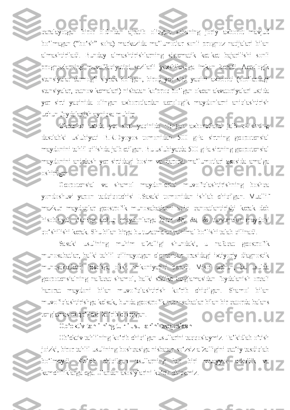 qaralayotgan   biror   oldindan   ajratib   olingan   sohaning   joriy   axborot   mavjud
bo‘lmagan   (“bo‘sh”   soha)   markazida   ma’lumotlar   sonli   prognoz   natijalari   bilan
almashtiriladi.   Bunday   almashtirishlarning   sistematik   ket-ket   bajarilishi   sonli
prognozlarning   muvaffaqiyatini   sezilarli   yaxshilashga   imkon   beradi.   Aerologik
stansiyalar   tarmog‘i   siyrak   bo‘lgan,   biroq   yer   sirti   yaqini   axboroti   (orollardagi
stansiyalar, qatnov kemalari) nisbatan ko‘proq bo‘lgan okean akvatoriyalari ustida
yer   sirti   yaqinida   olingan   axborotlardan   aerologik   maydonlarni   aniqlashtirish
uchun foydalanish ayniqsa muhim.
Okeanlar   ustida   yer   sirti   yaqinida   olingan   axborotlarni   jalb   qilishning
dastlabki   uslubiyati   B.R.Dyoyos   tomonidan   500   gPa   sirtning   geopotensial
maydonini tahlil qilishda jalb etilgan. Bu uslubiyatda 500 gPa sirtning geopotensial
maydonini   aniqlash   yer   sirtidagi   bosim   va   harorat   ma’lumotlari   asosida   amalga
oshirilgan.
Geopotensial   va   shamol   maydonlarini   muvofiqlashtirishning   boshqa
yondoshuvi   yapon   tadqiqotchisi   I.Sasaki   tomonidan   ishlab   chiqilgan.   Muallif
mazkur   maydonlar   geostrofik   munosabatlarni   aniq   qanoatlantirishi   kerak   deb
hisoblaydi.   Buning   uchun   maydonlarga   biror   δ F,   δ u,   δυ   tuzatmalar   maydoni
qo‘shilishi kerak. Shu bilan birga bu tuzatmalar minimal bo‘lishi talab qilinadi. 
Sasaki   usulining   muhim   afzalligi   shundaki,   u   nafaqat   geostrofik
munosabatlar,   balki   tahlil   qilinayotgan   elementlar   orasidagi   ixtiyoriy   diagnostik
munosabatlarni   hisobga   olish   imkoniyatini   beradi.   Misol   uchun,   bu   usulda
geopotensialning   nafaqat   shamol,   balki   statika   tenglamasidan   foydalanish   orqali
harorat   maydoni   bilan   muvofiqlashtirish   ko‘rib   chiqilgan.   Shamol   bilan
muvofiqlashtirishga kelsak, bunda geostrofik munosabatlar bilan bir qatorda balans
tenglamasini qo‘llash ko‘rib chiqilgan.
Ob’ektiv tahlilning turli usullarini  taqqoslash
Ob’ektiv tahlilning ko‘rib chiqilgan usullarini taqqoslaymiz. Ta’kidlab o‘tish
joizki, biror tahlil usulining boshqasiga nisbatan so‘zsiz afzalligini qat’iy tasdiqlab
bo‘lmaydi.   Ko‘rib   chiqilgan   usullarning   har   biri   muayyan   afzallik   va
kamchiliklarga ega. Ulardan asosiylarini ko‘rib chiqamiz. 