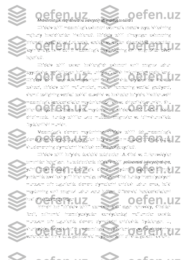 Meteorologik maydonlarni interpolyatsiyalash  usullari
Ob’ektiv tahlil meteorologik axborotni avtomatik operativ qayta ishlashning
majburiy   bosqichlaridan   hisoblanadi.   Ob’ektiv   tahlil   olinayotgan   axborotning
birlamchi   qayta   ishlovi   (uni   tanish,   saralash   va   koddan   chiqarish)   va   nazoratidan
keyin   amalga   oshiriladi.   U   meteorologik   maydonlarning   sonli   prognozidan   avval
bajariladi. 
Ob’ektiv   tahlil   asosan   boshlang‘ich   axborotni   sonli   prognoz   uchun
tayyorlashga   mo‘ljallangan   bo‘lsada,   uning   qo‘llanish   imkoniyatlari   ancha   keng.
Ob’ektiv   tahlil   diagnostik   maydonlarni   hosil   qilishda   foydalaniladi.   Bundan
tashqari,   ob’ektiv   tahlil   ma’lumotlari,   masalan   haroratning   vertikal   gradiyenti,
shamol   tezligining   vertikal   tashkil   etuvchisi   va   boshqalar   bo‘yicha   hisoblanuvchi
meteorologik   harakteristikalar   maydonlari   tuzilishi   va   chiqarilishi   mumkin.   Shu
bilan   bir   qatorda   o‘rtacha   oylik   maydonlarning   ob’ektiv   tahlil   usullari   ishlab
chiqilmoqda.   Bunday   tahlillar   uzoq   muddatli   prognozlar   va   iqlimshunoslikda
foydalanilishi mumkin. 
Meteorologik   element   maydonining   ob’ektiv   tahlili   deb   meteorologik
elementning   stansiyalardagi   qiymatlari   bo‘yicha   biror   muntazam   to‘r   tugunlarida
shu elementning qiymatlarini hisoblash protsedurasiga aytiladi. 
Ob’ektiv   tahlil   bo‘yicha   dastlabki   tadqiqotlar   I.A.Kibel   va   G.Panovskiylar
tomonidan bajarilgan.  Bu tadqiqotlarda ob’ektiv tahlil   polinomial  interpolyatsiya ,
ya’ni   biror   sohadagi   meteorologik   element   maydonini   algebraik   polinom
yordamida tavsiflash yo‘li bilan amalga oshirilgan. Kibel bunday interpolyatsiyani
muntazam   to‘r   tugunlarida   element   qiymatlarini   aniqlash   uchun   emas,   balki
maydonning   sonli   prognozi   uchun   zarur   bo‘lgan   differensial   harakteristikalarni
hosil qilish uchun qo‘llagan.
Birinchi   bor   “ob’ektiv   tahlil”   atamasini   taklif   etgan   Panovskiy,   Kibeldan
farqli,   polinomial   interpolyatsiyadan   stansiyalardagi   ma’lumotlar   asosida
muntazam   to‘r   tugunlarida   element   qiymatlarini   aniqlashda   foydalangan.   U,
shuningdek,   birinchi   bo‘lib   meteorologik   maydonlarni   muvofiqlashtirishning
variantlaridan biri sifatida geopotensial maydonini tahlil qilishda geostrofik shamol 