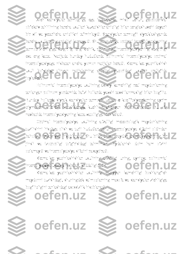 Zich   stansiyalar   tarmog‘iga   ega   hududlarda,   misol   uchun,   geopotensial
ob’ektiv tahlilining barcha usullari kuzatishlar aniqligi bilan tenglashuvchi deyarli
bir   xil   va   yetarlicha   aniqlikni   ta’minlaydi.   Stansiyalar   tarmog‘i   siyraklashganda
barcha usullarning aniqligi kamayadi. Shu bilan birga optimal interpolyatsiyaning
tarmoq   zichligiga   sezgirligi   eng   kichik,   polinomial   interpolyatsiyaning   sezgirligi
esa   eng   katta.   Natijada   bunday   hududlarda   polinomial   interpolyatsiya   optimal
interpolyatsiyaga   nisbatan   ancha   yomon   natijalar   beradi.   Ketma-ket   yaqnilashish
usuli   bo‘yicha   olingan   natijalarning   aniqligi   yuqoridagi   usullar   oralig‘ida
joylashadi.
Polinomial   interpolyatsiya   usulining   asosiy   kamchiligi   real   maydonlarning
tanlangan polinom yordamida ba’zi hollarda yaxshi tavsiflanmasligi bilan bog‘liq.
Bunday   hollarda   siyrak   stansiyalar   tarmog‘i   uchun   a   koeffitsiyentlarning   ayrim
qiymatlari   o‘lchash   xatoliklariga   kuchli   bog‘langan   bo‘lib   chiqadi.   Bu   o‘z
navbatida interpolyatsiyaning katta xatoligiga olib keladi. 
Optimal   interpolyatsiya   usulining   afzalligi   meteorologik   maydonlarning
tuzilishini   hisobga   olish   va   turli   hududlar   uchun   interpolyatsiya   sifatini   oldindan
baholash   imkoniyati   hisoblanadi.   Shu   bilan   birga   maydon   anomaliyalarining   bir
jinsli   va   izotropligi   to‘g‘risidagi   tahmindan   foydalanish   doim   ham   o‘zini
oqlamaydi va interpolyatsiya sifatini pasaytiradi. 
Ketma-ket   yaqinlashishlar   usulining   afzalligi   uning,   ayniqsa   polinomial
interpolyatsiya usuliga nisbatan, soddaligidadir. 
Ketma-ket   yaqinlashishlar   usulining   muayyan   kamchiligi   boshlang‘ich
maydonni   tuzishdagi,   shuningdek   salmoqlarning   masofa   va   stansiyalar   zichligiga
bog‘liqligini tanlashdagi asossizlik hisoblanadi. 