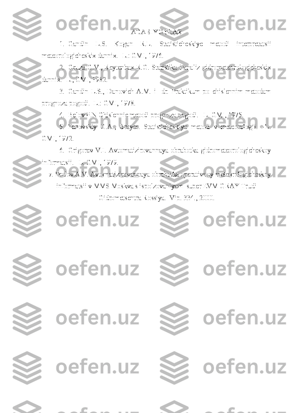 ADABIYOTLAR
1. Gandin   L.S.   Kogan   R.L.   Statisticheskiye   metodi   interpretatsii
meteorologicheskix dannix. -L.: GMI, 1976.
2. Gruza G.V., Reytenbax R.G. Statistika i analiz gidrometeorologicheskix
dannix. -L., GMI, 1982.
3. Gandin   L.S.,   Danovich   A.M.   i     dr.   Praktikum   po   chislennim   metodam
prognoza pogodi. -L.: GMI, 1978.      
4. Belov P.N Chislennie metodi prognoza pogodi. –L. GMI, 1975. 
5. Panovskiy   G.A.,   Brayer.   Statisticheskiye   metodi   v   meteorologii.   –L.
GMI, 1972. 
6. Grigorev   V.I.   Avtomatizirovannaya   obrabotka   gidrometeorologicheskoy
informatsii. –L. GMI, 1979. 
7. Frolov A.V. Avtomatizirovannaya obrabotka operativnoy meteorologicheskoy
informatsii v MMS Moskva s ispolzovaniyem  super EVM GRAY Trudi
Gidrometsentra Rossiya.   Vip. 334., 2000. 