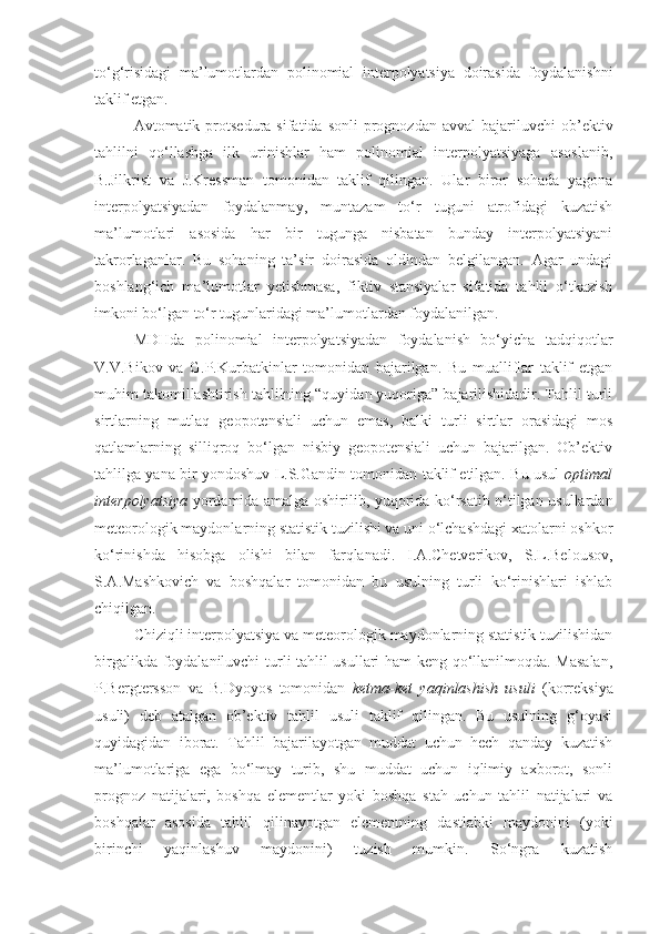 to‘g‘risidagi   ma’lumotlardan   polinomial   interpolyatsiya   doirasida   foydalanishni
taklif etgan. 
Avtomatik  protsedura   sifatida  sonli  prognozdan  avval  bajariluvchi  ob’ektiv
tahlilni   qo‘llashga   ilk   urinishlar   ham   polinomial   interpolyatsiyaga   asoslanib,
B.Jilkrist   va   J.Kressman   tomonidan   taklif   qilingan.   Ular   biror   sohada   yagona
interpolyatsiyadan   foydalanmay,   muntazam   to‘r   tuguni   atrofidagi   kuzatish
ma’lumotlari   asosida   har   bir   tugunga   nisbatan   bunday   interpolyatsiyani
takrorlaganlar.   Bu   sohaning   ta’sir   doirasida   oldindan   belgilangan.   Agar   undagi
boshlang‘ich   ma’lumotlar   yetishmasa,   fiktiv   stansiyalar   sifatida   tahlil   o‘tkazish
imkoni bo‘lgan to‘r tugunlaridagi ma’lumotlardan foydalanilgan. 
MDHda   polinomial   interpolyatsiyadan   foydalanish   bo‘yicha   tadqiqotlar
V.V.Bikov   va   G.P.Kurbatkinlar   tomonidan   bajarilgan.   Bu   mualliflar   taklif   etgan
muhim takomillashtirish tahlilning “quyidan yuqoriga” bajarilishidadir. Tahlil turli
sirtlarning   mutlaq   geopotensiali   uchun   emas,   balki   turli   sirtlar   orasidagi   mos
qatlamlarning   silliqroq   bo‘lgan   nisbiy   geopotensiali   uchun   bajarilgan.   Ob’ektiv
tahlilga yana bir yondoshuv L.S.Gandin tomonidan taklif etilgan. Bu usul   optimal
interpolyatsiya   yordamida amalga oshirilib, yuqorida ko‘rsatib o‘tilgan usullardan
meteorologik maydonlarning statistik tuzilishi va uni o‘lchashdagi xatolarni oshkor
ko‘rinishda   hisobga   olishi   bilan   farqlanadi.   I.A.Chetverikov,   S.L.Belousov,
S.A.Mashkovich   va   boshqalar   tomonidan   bu   usulning   turli   ko‘rinishlari   ishlab
chiqilgan. 
Chiziqli interpolyatsiya va meteorologik maydonlarning statistik tuzilishidan
birgalikda foydalaniluvchi turli tahlil usullari ham keng qo‘llanilmoqda. Masalan,
P.Bergtersson   va   B.Dyoyos   tomonidan   ketma-ket   yaqinlashish   usuli   (korreksiya
usuli)   deb   atalgan   ob’ektiv   tahlil   usuli   taklif   qilingan.   Bu   usulning   g‘oyasi
quyidagidan   iborat.   Tahlil   bajarilayotgan   muddat   uchun   hech   qanday   kuzatish
ma’lumotlariga   ega   bo‘lmay   turib,   shu   muddat   uchun   iqlimiy   axborot,   sonli
prognoz   natijalari,   boshqa   elementlar   yoki   boshqa   stah   uchun   tahlil   natijalari   va
boshqalar   asosida   tahlil   qilinayotgan   elementning   dastlabki   maydonini   (yoki
birinchi   yaqinlashuv   maydonini)   tuzish   mumkin.   So‘ngra   kuzatish 