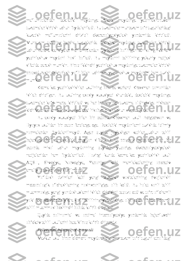 ma’lumotlaridan   dastlabki   maydonga   faktik   maydonga   yaqinlashtiruvchi
tuzatmalar kiritish uchun foydalaniladi. Bu tuzatmalar muntazam to‘r tugunlaridagi
kuzatish   ma’lumotlarini   chiziqli   ekstrapolyatsiyalash   yordamida   kiritiladi.
Muntazam   to‘rning   barcha   tugunlarida   dastlabki   maydonga   tuzatmalar   kiritish
uchun barcha stansiyalar ma’lumotlardan foydalanib bo‘linganidan so‘ng ikkinchi
yaqinlashuv   maydoni   hosil   bo‘ladi.   Bu   maydonni   tahlilning   yakuniy   natijasi
sifatida qarash mumkin. Biroq ikkinchi yaqinlashuv maydoniga tuzatmalar kiritish
protsedurasini   takrorlash   yo‘li   bilan   uchinchi   yaqinlashuv   maydonini   ham   tuzish
mumkin. 
Ketma-ket   yaqinlashishlar   usulining   boshqa   varianti   Kressman   tomonidan
ishlab   chiqilgan.   Bu   usulning   asosiy   xususiyati   shundaki,   dastlabki   maydonga
tuzatmalar   ko‘p   marta   kiritiladi   va   har   bir   keyingi   tuzatma   oldingisiga   nisbatan
kichikroq ko‘lamdagi xususiyatlarni hisobga olish uchun xizmat qiladi. 
Bu   asosiy   xususiyati   bilan   bir   qatorda   Kressman   usuli   Bergtersson   va
Dyoyos   usulidan   bir   qator   farqlarga   ega.   Dastlabki   maydonlarni   tuzishda   iqlimiy
normalardan   foydalanilmaydi.   Agar   quyida   joylashgan   sathlar   uchun   tahlil
bajarilgan   bo‘lsa,   dastlabki   maydon   sifatida   sonli   prognoz   natijalari   bilan   bir
qatorda   misol   uchun   maydonning   quyidan   yuqoriga   ekstrapolyatsiyalash
natijalaridan   ham   foydalaniladi.   Hozirgi   kunda   ketma-ket   yaqinlashish   usuli
AQSH,   Shvesiya,   Norvegiya,   Yaponiya   kabi   mamlakatlarning   operativ
amaliyotida keng qo‘llanilmoqda. 
Yo‘ldosh   tizimlari   kabi   yangi   kuzatish   vositalarining   rivojlanishi
meteorologik   o‘lchashlarning   nosinxronligiga   olib   keldi.   Bu   holat   sonli   tahlil
muammosiga yangi yondoshuvlarni ishlab chiqishni taqozo etdi va to‘rt o‘lchamli
yoki fazo va vaqt bo‘yicha sonli tahlilning yaratilishiga olib keldi. To‘rt o‘lchamli
tahlil muammosi beshinchi bobda ko‘rib chiqiladi.
Quyida   polinomial   va   optimal   interpolyatsiya   yordamida   bajariluvchi
ob’ektiv tahlil usullarini batafsilroq ko‘rib chiqamiz.
Polinomial  interpolyatsiya  usuli
Mazkur   usul   biror   element   maydonining   muntazam   to‘r   tuguni   atrofidagi 