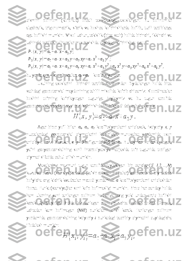 qismini   polinom   (ko‘phad)   orqali   tavsiflashga   asoslangan.   Bu   polinomlar
algebraik,   trigonometrik,   sferik   va   boshqa   ko‘rinishlarda   bo‘lib,   turli   tartiblarga
ega bo‘lishi mumkin. Misol uchun, tekislik (bitta sath) holida birinchi, ikkinchi va
uchinchi tartibli polinomlar mos ravishda quyidagi ko‘rinishga ega:P	1(x,y)=	a0+	a1x+	a2y;	
P	2(x	,y)=	a0+a1x+a2y+a3xy	+a4x2+a5y2;	
P	3(x,y)=	a0+a1x+	a2y+	a3xy	+	a4x2+	a5y2+a6x2y+a7xy	2+a8x3+	a9y3,
bu yerda  x, y  – koordinatalar,  a
0  - a
9  – koeffitsiyentlar. 
Usulning   asoslarini     birinchi   tartibli   polinomdan   foydalangan   holda   bitta
sathdagi geopotensial maydonining tahlili misolida ko‘rib chiqamiz. Koordinatalar
boshini   to‘rning   ko‘rilayotgan   tuguniga   joylaymiz   va   bu   tugun   atrofida
geopotensial maydoni quyidagi ko‘rinishda ifodalanadi deb qabul qilamiz:	
H	(x	,	y	)=	a	0+	a	1	x	+	a	2	y	.
Agar   biror   yo‘l   bilan   a
0 ,   a
1 ,   a
2   koeffitsiyentlarni   aniqlasak,   ixtiyoriy   x,   y
nuqtalardagi   geopotensial   qiymatlarini   keltirilgan   munosabat   yordamida   oson
aniqlay olamiz. Xususan,  x=y=0  bo‘lganda  H(0,0)=a
0 . Bu qiymatni qidirilayotgan,
ya’ni   geoyepotensialning   sonli   interpolyatsiya   natijasida   to‘r   tugunida   topilgan
qiymati sifatida qabul qilish mumkin.
Masalaning   mazmuni   tugun   atrofida   joylashgan   bir   qancha   ( S=1,2,…,N )
kuzatish   punkt   (stansiya)laridagi   (ta’sir   etuvchi   nuqtalar)   geopotensial   qiymatlari
bo‘yicha eng kichik kvadratlar metodi yordamida   a   koeffitsiyentlarni aniqlashdan
iborat. Punkt (stansiya)lar soni ko‘p bo‘lmasligi mumkin. Biroq har qanday holda
ham   ularning   soni   tanlangan   polinom   hadlariga   teng   yoki   undan   ortiq   bo‘lishi
kerak.   Qaralayotgan   holda   biz   tanlagan   polinom   uchta   haddan   iborat.   Demak,
uchtadan   kam   bo‘lmagan   ( N	
 3 )   punktlarni   olish   kerak.   Tanlangan   polinom
yordamida   geopotensialning   ixtiyoriy   i   punktdagi   taqribiy   qiymatini   quyidagicha
ifodalash mumkin:	
H	(x	i,	yi)=	a	0+	a	1	x	i+	a	2	y	i, 