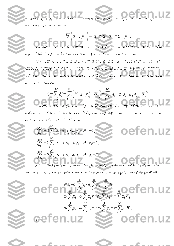 bu yerda   x
i   va   y
i   –   i   punktning koordinatalari. Misol uchun, koordinatalari   x
1   va   y
1
bo‘lgan  i=1  punkt uchun:H	(x	1	,y	1)=	a	0+	a	1	x1+	a	2	y	1.
Bunday  yo‘l   bilan  aniqlangan  geopotensial   qiymati  	

i =H(x
i ,y
i )–H
i   xatolikka
ega bo‘ladi, bu yerda  H
i  geopotensialning  i  punktdagi faktik qiymati. 
Eng   kichik   kvadratlar   usuliga   muvofiq   a   koeffitsiyentlar   shunday   bo‘lishi
kerakki,   barcha   punktlar   bo‘yicha  	

i   xatoliklar   kvadratlari   yig‘indisi   minimal
bo‘lishi,   ya’ni   a   koeffitsiyentlar   quyidagi   ifodaning   minimumi   shartidan
aniqlanishi kerak:	
Q	=	∑
i=1
N	
δi
2=	∑
i=1
N	
[H	(xi,yi)−	H	i]
2=	∑
i=1
N	
[a0+a1xi+a2yi−	H	i]
2.
Barcha   a   koeffitsiyentlar   bo‘yicha   Q   dan   hosilalarning   nolga   teng   bo‘lishi
ekstremum   sharti   hisoblanadi.   Natijada   quyidagi   uch   noma’lumli   normal
tenglamalar sistemasini hosil qilamiz: 	
∂Q
∂a0
=	2∑
i=1
N	
[a0+a1xi+a2yi−	H	i]=	0;	
∂Q
∂a1
=	2∑
i=1
N	
[a0+a1xi+a2yi−	H	i]xi=	0;	
∂Q
∂a2
=	2∑
i=1
N	
[a0+a1xi+a2yi−	H	i]yi=	0.
a   koeffitsiyentlarni   summa   belgisi   ostidan   chiqarib,   erkin   hadlarni   o‘ng
tomonga o‘tkazgandan so‘ng  tenglamalr sistemasi quyidagi ko‘rinishda yoziladi:	
Na	0+a1∑
i=1
N	
xi+a2∑
i=1
N	
yi=	∑
i=1
N	
H	i;	
a0∑
i=1
N	
xi+a1∑
i=1
N	
xixi+a2∑
i=1
N	
yixi=	∑
i=1
N	
xiH	i;	
a0∑
i=1
N	
yi+a1∑
i=1
N	
xiyi+a2∑
i=1
N	
yiyi=	∑
i=1
N	
yiH	i,
yoki   