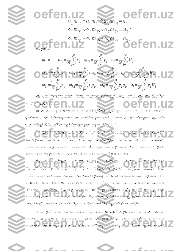 a	0m	11	+	a1m	12	+	a	2m	13	=	n	1;	
a	0m	21	+	a	1m	22	+	a	2m	23	=	n2;	
a	0m	31	+	a1m	32	+	a2m	33	=	n3,bu yerda	
m	11=	1,  m12=	1
N	∑
i=1
N	
xi,  m	13=	1
N	∑
i=1
N	
yi,  n1=	1
N	∑
i=1
N	
H	i;	
m	21=	1
N	∑
i=1
N	
xi,  m	22=	1
N	∑
i=1
N	
xixi,m	23=	1
N	∑
i=1
N	
yixi,   	n2=	1
N	∑
i=1
N	
xiH	i;	
m	31=	1
N	∑
i=1
N	
yi,  m32	=	1
N	∑
i=1
N	
xiyi,  m33=	1
N	∑
i=1
N	
yiyi,  n3=	1
N	∑
i=1
N	
yiH	i.
m
ij   koeffitsiyentlardan  iborat  matritsa  simmetrik va,  demak   m
ij =m
ji   ekanligi
ko‘rinib turibdi.
m   va   n   ning   qiymatlarini   hisoblab,   hosil   qilingan   tenglamalar   sistemasini
yechamiz   va   izlanayotgan   a   koeffitsiyentlarni   topamiz.   Aniqlangan   a
0   to‘r
tugunidagi  N  kattalikning izlanayotgan qiymati bo‘ladi.
To‘rning   barcha   tugunlari   uchun   (har   bir   tugun   uchun   ta’sir   etuvchi
stansiyalar   turlicha   bo‘ladi)   shunday   operatsiyani   amalga   oshirib,   ulardagi
geopotensial   qiymatlarini   topamiz.   So‘ngra   bu   qiymatlar   sonli   prognoz   yoki
diagnostik maydonlarni avtomatik chizish uchun foydalaniladi. 
Bayon   qilingan   interpolyatsiya   sxemasi   barcha   punktlardagi
ma’lumotlarning   ishonchliligi   bir   xil   bo‘lganda   yaxshi   natijalar   beradi.   Real
meteorologik axborot esa turli konstruksiyadagi o‘lchash asboblaridan foydalanish,
o‘lchash   xatoliklari   va   boshqalar   bilan   bog‘liq   holda   turli   punktlarda   turlicha
ishonchlilikka   ega.   Bunday   hollarda   keltirilgan   sxema   bo‘yicha   interpolyatsiya
qoniqarsiz   natijalar   berishi   mumkin.   Sxemaga   qo‘shimcha   g
i   salmoqlarni   kiritish
orqali ma’lumotlar ishonchliligidagi farqlarni hisobga olish mumkin. 
Biror yo‘l bilan bu salmoqlarni aniqlab,   a
i   koeffitsiyentlarni aniqlash uchun
normal   tenglamalar   sistemasini   tuzish   va   yechishda   ularni   hisobga   olishimiz
mumkin. Biz qarayotgan misolda bu koeffitsiyentlar quyidagi ifodaning minimumi 