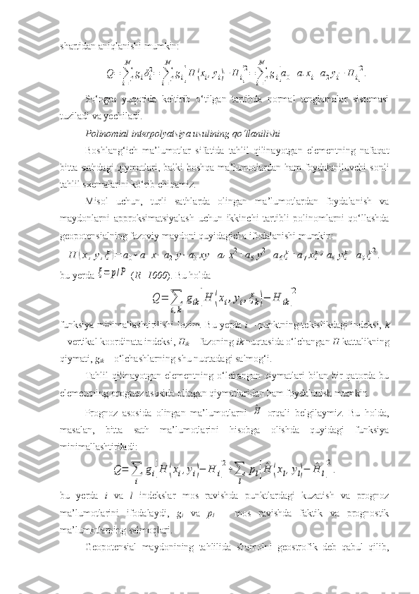 shartidan aniqlanishi mumkin:Q	=	∑
i=1
N	
giδi
2=	∑
i=1
N	
gi[H	(xi,yi)−	H	i]
2=	∑
i=1
N	
gi[a0+a1xi+a2yi−	H	i]
2.
So‘ngra   yuqorida   keltirib   o‘tilgan   tartibda   normal   tenglamalar   sistemasi
tuziladi va yechiladi.
Polinomial interpolyatsiya usulining  qo‘llanilishi
Boshlang‘ich   ma’lumotlar   sifatida   tahlil   qilinayotgan   elementning   nafaqat
bitta sathdagi  qiymatlari, balki  boshqa ma’lumotlardan ham foydalaniluvchi  sonli
tahlil sxemalarini ko‘rib chiqamiz.
Misol   uchun,   turli   sathlarda   olingan   ma’lumotlardan   foydalanish   va
maydonlarni   approksimatsiyalash   uchun   ikkinchi   tartibli   polinomlarni   qo‘llashda
geopotensialning fazoviy maydoni quyidagicha ifodalanishi mumkin:	
H	(x,y,ξ)=	a0+	a1x+	a2y+	a3xy	+	a4x2+	a5y2+a6ξ+a7xξ	+	a8yξ	+a9ξ2.
bu yerda 	
ξ=	p/P  ( R=1000 ). Bu holda 	
Q	=	∑
i,k	
gik	[H	(xi,yi,ξk)−	H	ik	]
2
funksiya minimallashtirilishi lozim. Bu yerda   i   – punktning tekislikdagi indeksi,   k
– vertikal koordinata indeksi,  H
ik  – fazoning  ik  nuqtasida o‘lchangan  H  kattalikning
qiymati,  g
ik  – o‘lchashlarning shu nuqtadagi salmog‘i.
Tahlil   qilinayotgan   elementning   o‘lchangan   qiymatlari   bilan   bir   qatorda  bu
elementning prognoz asosida olingan qiymatlaridan ham foydalanish mumkin.
Prognoz   asosida   olingan   ma’lumotlarni  	
^H   orqali   belgilaymiz.   Bu   holda,
masalan,   bitta   sath   ma’lumotlarini   hisobga   olishda   quyidagi   funksiya
minimallashtiriladi:	
Q	=	∑
i	
gi[H	(xi,yi)−	H	i]
2
+∑
l	
pl[^H	(xl,yl)−	^H	l]
2
.
bu   yerda   i   va   l   indekslar   mos   ravishda   punktlardagi   kuzatish   va   prognoz
ma’lumotlarini   ifodalaydi,   g
i   va   p
l   –   mos   ravishda   faktik   va   prognostik
ma’lumotlarning salmoqlari.
Geopotensial   maydonining   tahlilida   shamolni   geostrofik   deb   qabul   qilib, 