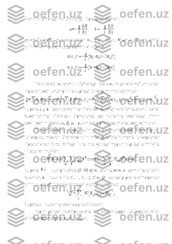 shamol to‘g‘risidagi ma’lumotlardan foydalanish mumkin. u=−	g
l	
∂H
∂	y	
,
   	υ=	−	g
l	
∂	H
∂	x
geostrofik   shamol   munosabatlaridan   va,   misol   uchun,   N   uchun   ikkinchi   tartibli
polinomdan foydalanib, quyidagini hosil qilamiz:	
u(x,y)=	−	g
l	(a2+a3x+2a5y);	
υ(x,y)=	−	g
l	(a1+a3y+2a5x).
Geopotensial   va   shamol   to‘g‘risidagi   faktik   va   prognostik   ma’lumotlardan
foydalaniluvchi umumiy holda quyidagi funksiya minimallashtiriladi:	
Q=∑
i	
αi[H	(xi,yi)−	H	i]
2+∑
j	
βj[^H	(xj,yj)−	^H	j]
2+∑
k	
γk{[u(xk,yk)−uk]
2+[υ(xk,yk)−	υk]
2
},
bu yerda  i, j, k  – geopotensialning o‘lchangan va prognostik hamda shamol tashkil
etuvchilarining   o‘lchangan   qiymatlariga   ega   punktning   teksilikdagi   o‘rnini
tavsiflovchi indekslar,  α
i , β
j , γ
k  – yuqoridagi qiymatlarga mos keluvchi salmoqlar.
Polinomial   interpolyatsiya   usulini   yana   bir   umumlashtirish   biror   ortogonal
funksiyalar,   masalan   Chebishev   polinomlari   yoki   trigonometrik   funksiyalardan
foydalanishdan   iborat.   So‘nggi   holda   bitta   sathdagi   maydon   quyidagi   ko‘rinishda
ifodalanishi mumkin:	
H	(θ	,λ)=	∑
m	
∑
k	
C	mk	θkcos	mλ	+	∑
n	
∑
k	
D	nk	θksin	mλ	,
bu yerda  	
θ,λ     – qutbiy burchak ( θ=90-φ ) va uzunlik,   m   va   n – garmonikalar tartib
raqamlari,   k   – butun sonlar  (0, 1, 2, ...),   C   va   D – qatorga yoyish koeffitsiyentlari
bo‘lib, quyidagi ifodaning minimumi shartidan aniqlanadi:	
Q	=	∑
i	
[H	(θi,λi)−	H	i]
2
,
bu yerda  i  – nuqtaning tekislikdagi tartib raqami.
Bayon   qilingan   nazariya   asosida   bir   qator   muayyan   uslubiyatlar   ishlab
chiqilgan va amaliyotga tadbiq etilgan. 