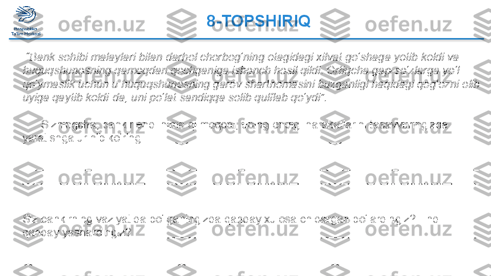 8-TOPSHIRIQ  
 “ Bank sohibi malaylari bilan darhol chorbog‘ning etagidagi xilvat go‘shaga yetib keldi va 
huquqshunosning qamoqdan qochganiga ishonch hosil qildi. Ortiqcha gap-so‘zlarga yo‘l 
qo‘ymaslik uchun u huquqshunosning garov shartnomasini buzganligi haqidagi qog‘ozni olib 
uyiga qaytib keldi-da, uni po‘lat sandiqqa solib qulflab qo‘ydi”.  
 
       Sizningcha, bankir endi nima qilmoqchi, uning endigi harakatlarini tasavvuringizda 
yaratishga urinib ko‘ring. _____________________________________________________
_________________________________________________________________________
_________________________________________________________________________
_________________________________________________________________________
_________________________________________________________________________
 
Siz bankirning vaziyatida bo‘lganingizda qanday xulosa chiqargan bo‘lardingiz? Endi 
qanday yashardingiz? _______________________________________________________
_________________________________________________________________________
_________________________________________________________________________  