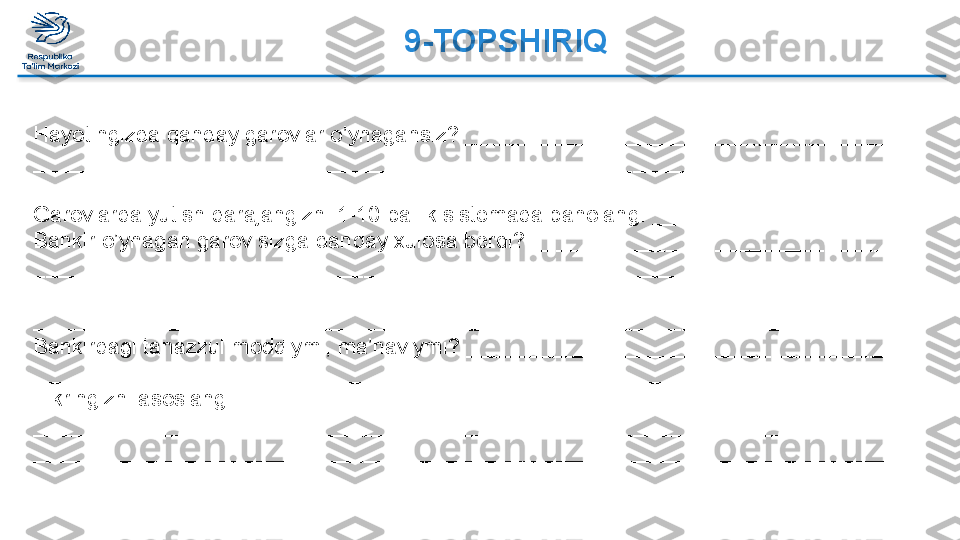 9-TOPSHIRIQ  
Hayotingizda qanday garovlar o’ynagansiz? ____________________________________
_______________________________________________________________________
 
Garovlarda yutish darajangizni 1-10 ballik sistemada baholang. ______________________
Bankir o’ynagan garov sizga qanday xulosa berdi? ________________________________ 
_________________________________________________________________________
_________________________________________________________________________
________________________________________________________________________ 
Bankirdagi tanazzul moddiymi, ma’naviymi? _____________________________________ 
_________________________________________________________________________ 
Fikringizni asoslang. _________________________________________________________ 
_________________________________________________________________________
_________________________________________________________________________
_________________________________________________________________________  