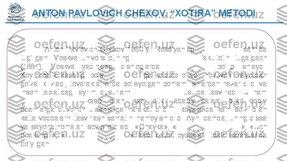 ANTON PAVLOVICH CHEXOV. “XOTIRA” METODI
                Anton  Pavlovich  Chexov  1860-yil  Rossiyaning    __________  s ahrida 
tug‘ilgan.  Moskva  universitetining  ________________   fakultetini  tugatgach 
(1884),  Moskva  yaqinidagi  qishloqlarda  ___________   bo‘lib  ishlaydi. 
Keyinchalik  kasalligi  bois  _________ ga  ko‘chib  o‘tadi.  Yozuvchi  hayotdan 
go‘zallik  izladi,  tevarak-atrofida  bo‘layotgan  bema’ni  ishlardan  hazar  qildi  va 
inson  tabiatidagi  ayrim  qusurlarni  ___________   usulda  tasvirladi.  U  ham 
_______________   kasbi  bilan,  ham  o‘tkir  adabiy  qalami  bilan  oddiy 
odamlarga  quvonch  ulashishga  harakat  qildi.  Hikoyalarida  kam  so‘z  bilan 
katta  voqealarni  tasvirlash  san’atini  namoyish  qildi. Ayni  damda,  uning  qissa 
va  sayohatnomalari  sevib  o‘qiladi.  «Chayka»,  « ________________ »,  «Uch 
opa-singil»,  « ________________ »  kabi  qator  pyesalari  teatr  sahnalarida 
qo‘yilgan.  