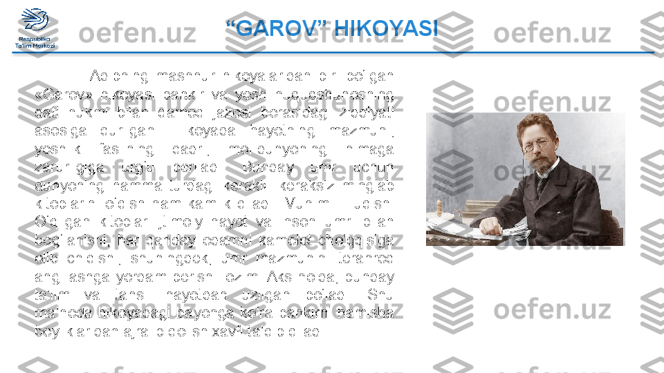 “ GAROV” HIKOYASI
                Adibning  mashhur  hikoyalaridan  biri  bo‘lgan 
«Garov»  hikoyasi  bankir  va  yosh  huquqshunosning 
qatl  hukmi  bilan  qamoq  jazosi  borasidagi  ziddiyati 
asosiga  qurilgan.  Hikoyada  hayotning  mazmuni, 
yoshlik  faslining  qadri,  mol-dunyoning  nimaga 
zarurligiga  urg‘u  beriladi.  Bunday  umr  uchun 
dunyoning  hamma  turdagi  kerakli-  keraksiz  minglab 
kitoblarini  o‘qish  ham  kamlik  qiladi.  Muhimi  –  uqish. 
O‘qilgan  kitoblar  ijtimoiy  hayot  va  inson  umri  bilan 
bog‘lanishi,  har  qanday  odamni  kamolot  cho‘qqisiga 
olib  chiqishi,  shuningdek,  umr  mazmunini  teranroq 
ang  lashga  yordam  berishi  lozim. Aks  holda,  bunday 
ta’lim  va  tahsil  hayotdan  uzilgan  bo‘ladi.  Shu 
ma’noda  hikoyadagi  bayonga  ko‘ra  bankirni  hamisha 
boyliklaridan ajralib qolish xavfi ta’qib qiladi.  