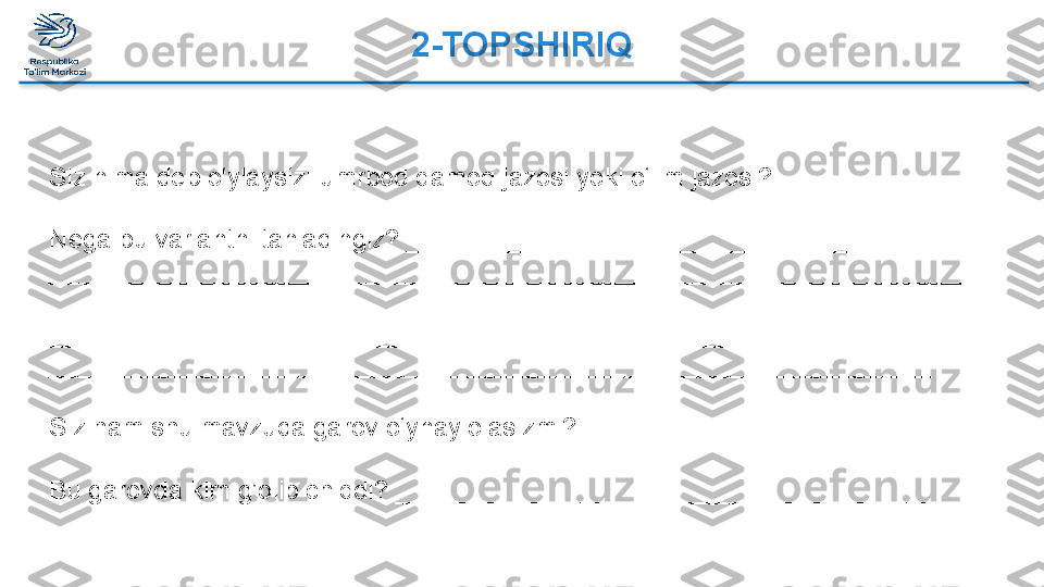 2-TOPSHIRIQ 
 
Siz nima deb o‘ylaysiz: umrbod qamoq jazosi yoki o‘lim jazosi?
________________________________________________________________
Nega bu variantni tanladingiz? _______________________________________
_________________________________________________________________
_________________________________________________________________
_________________________________________________________________
_____________________________________________________________
 
Siz ham shu mavzuda garov o‘ynay olasizmi?____________________________
 
Bu garovda kim g’olib chiqdi? ________________________________________  