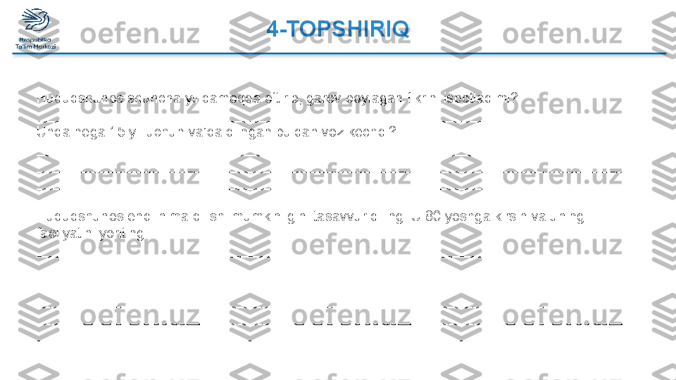 4-TOPSHIRIQ 
 
Huquqshunos shuncha yil qamoqda o‘tirib, garov boylagan fikrini isbotladimi? 
_____________________________________________________________________________
Unda nega 15 yil uchun va’da qilngan puldan voz kechdi? 
_____________________________________________________________________________
_____________________________________________________________________________
_____________________________________________________________________________
 
Huquqshunos endi nima qilishi mumkinligini tasavvur qiling. U 80 yoshga kirsin va uning 
faoliyatini yoriting.
_____________________________________________________________________________
_____________________________________________________________________________
_____________________________________________________________________________
_____________________________________________________________________________
_____________________________________________________________________________
_____________________________________________________________________________  