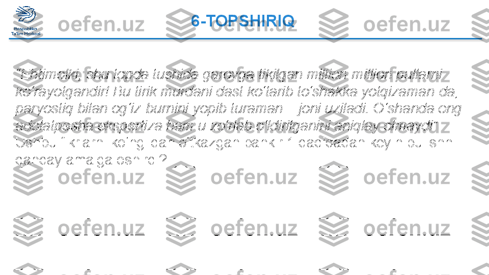 6-TOPSHIRIQ 
 
“ Ehtimolki, shu topda tushida garovga tikilgan million-million pullarni 
ko‘rayotgandir! Bu tirik murdani dast ko‘tarib to‘shakka yotqizaman-da, 
paryostiq bilan og‘iz-burnini yopib turaman – joni uziladi. O‘shanda eng 
adolatpesha ekspertiza ham u zo‘rlab o‘ldirilganini aniqlay olmaydi”
Ushbu fikrlarni ko‘nglidan o‘tkazgan bankir 1 daqiqadan keyin bu ishni 
qanday amalga oshirdi?  _____________________________________ 
 
_________________________________________________________
_________________________________________________________
_________________________________________________________
_________________________________________________________
_________________________________________________________  