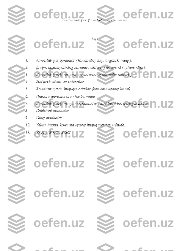 Konstitutsiyaviy huquqining manbalari
Reja
1. Konstitutsiya, qonunlar (konstitutsiyaviy, organik, oddiy); 
2. Ijroiya hokimiyatining normativ aktlari; parlament reglamentlari; 
3. Konstitutsiyaviy nazorat organlarining normativ aktlari;; 
4. Sud pretsedenti va xokazolar. 
5. Konstitutsiyaviy-huquqiy odatlar (konstitutsiyaviy bitim). 
6. Halqaro davlatlararo shartnomalar. 
7. Konstitutsiyaviy meoyor va qonunlar izohi tartibida berilgan aktlar. 
8. Doktrinal manbalar. 
9. Diniy manbalar. 
10. Tabiiy huquq  konstitutsiyaviy huquq manbai sifatida.
11. Siyosiy deklarsiyalar. 