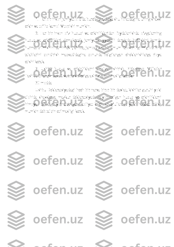 1. Har bir inson jamiyat oldida burchlidir, faqat shu holatdagina uning shaxsi
erkin va to‘liq kamol Mtopishi mumkin.
2.   Har   bir   inson   o‘z   huquqi   va   erkinliklaridan   foydalanishda   o‘zgalarning
huquq   va   erkinliklari   demokratik   jamiyatda   yyetarli   darajada   bo‘lishini   hamda
hurmat  qilinishini taminlash, ahloq, jamoat  tartibi, umum  farovonligining odilona
talablarini   qondirish   maqsadidagina   qonunda   belgilangan   cheklanishlarga   rioya
etishi kerak.
3.   Ushbu   huquq   va   erkinliklarni   amalga   oshirish   Birlashgan   Millatlar
Tashkilotining maqsad va prinsiplariga aslo zid bo‘lmasligi kerak.
30-modda
Ushbu Deklaratsiyadagi hech bir narsa biror-bir davlat, kishilar guruhi yoki
alohida   shaxslarga   mazkur   deklaratsiyada   bayon   etilgan   huquq   va   erkinliklarni
himoya     qilishga   yo‘naltirilgan   faoliyat   bilan   shug‘ullanish   yoki   harakat   qilish
mumkin deb talqin etilmasligi kerak.
     