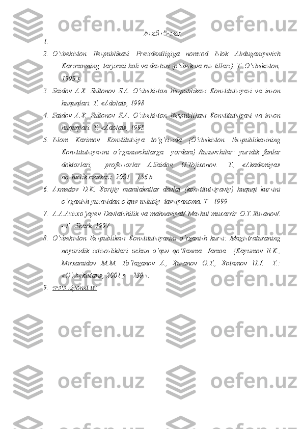 Адабиётлар
1.
2. O‘zbekiston   Respublikasi   Prezidentligiga   nomzod   Islok   Abduganiyevich
Karimovning  tarjimai holi va dasturi (o‘zbek va rus tillari). T. O‘zbekiston,
1999 y
3. Saidov   A.X.   Sultonov   S.A.   O‘zbekiston   Respublikasi   Konstitutsiyasi   va   inson
huquqlari. T. «Adolat», 1998
4. Saidov   A.X.   Sultonov   S.A.   O‘zbekiston   Respublikasi   Konstitutsiyasi   va   inson
huquqlari. T. «Adolat», 1998
5. Islom   Karimov   Konstitutsiya   to‘g‘risida   (O‘zbekiston   Respublikasining
Konstitutsiyasini   o‘rganuvchilarga     yordam)   /tuzuvchilar:   yuridik   fanlar
doktorlari,     professorlar   A.Saidov,   U.Tojixonov.   –T.,   «Akademiya»
noshirlik markazi, 2001. –156 b.
6. Axmedov   D.K.   Xorijiy   mamlakatlar   davlat   (konstitutsiyaviy)   huquqi   kursini
o‘rganish yuzasidan o‘quv-uslubiy  tavsiyanoma. T –1999
7. A.A.Azizxo‘jayev  Davlatchilik va mahnaviyat/ Mashul  muxarrir  O.T.Xusanov/.
–T.: Shark, 1997
8. O‘zbekiston   Respublikasi   Konstitutsiyasini   o‘rganish   kursi:   Magistraturaning
noyuridik   ixtisosliklari   uchun   o‘quv   qo‘llanma.   Jamoa     (Kayumov   R.K.,
Mirxamidov   M.M.   To‘laganov   A.,   Xusanov   O.T.,   Xotamov   U.J.   –T.:
«O‘zbekistan», 2001 y – 239 s.
9. www.ziyonet.uz      