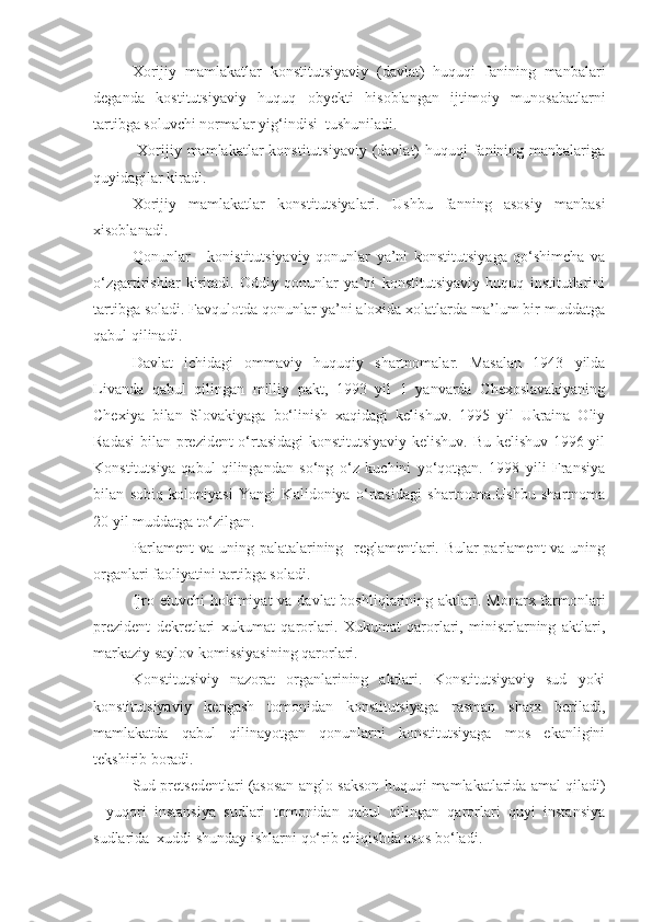 Xorijiy   mamlakatlar   konstitutsiyaviy   (davlat)   huquqi   fanining   manbalari
deganda   kostitutsiyaviy   huquq   obyekti   hisoblangan   ijtimoiy   munosabatlarni
tartibga soluvchi normalar yig‘indisi  tushuniladi.
  Xorijiy mamlakatlar  konstitutsiyaviy (davlat)  huquqi  fanining manbalariga
quyidagilar kiradi.
Xorijiy   mamlakatlar   konstitutsiyalari.   Ushbu   fanning   asosiy   manbasi
xisoblanadi.
Qonunlar   -   konistitutsiyaviy   qonunlar   ya’ni   konstitutsiyaga   qo‘shimcha   va
o‘zgartirishlar   kiritadi.   Oddiy   qonunlar   ya’ni   konstitutsiyaviy   huquq   institutlarini
tartibga soladi. Favqulotda qonunlar ya’ni aloxida xolatlarda ma’lum bir muddatga
qabul qilinadi.
Davlat   ichidagi   ommaviy   huquqiy   shartnomalar.   Masalan   1943   yilda
Livanda   qabul   qilingan   milliy   pakt,   1993   yil   1   yanvarda   Chexoslavakiyaning
Chexiya   bilan   Slovakiyaga   bo‘linish   xaqidagi   kelishuv.   1995   yil   Ukraina   Oliy
Radasi  bilan prezident o‘rtasidagi  konstitutsiyaviy kelishuv. Bu kelishuv 1996 yil
Konstitutsiya   qabul   qilingandan   so‘ng   o‘z   kuchini   yo‘qotgan.   1998   yili   Fransiya
bilan   sobiq   koloniyasi   Yangi   Kalidoniya   o‘rtasidagi   shartnoma.Ushbu   shartnoma
20 yil muddatga to‘zilgan.
Parlament va uning palatalarining   reglamentlari. Bular parlament va uning
organlari faoliyatini tartibga soladi.
Ijro etuvchi  hokimiyat  va davlat  boshliqlarining aktlari. Monarx farmonlari
prezident   dekretlari   xukumat   qarorlari.   Xukumat   qarorlari,   ministrlarning   aktlari,
markaziy saylov komissiyasining qarorlari.
Konstitutsiviy   nazorat   organlarining   aktlari.   Konstitutsiyaviy   sud   yoki
konstitutsiyaviy   kengash   tomonidan   konstitutsiyaga   rasman   sharx   beriladi,
mamlakatda   qabul   qilinayotgan   qonunlarni   konstitutsiyaga   mos   ekanligini
tekshirib boradi.
Sud pretsedentlari (asosan anglo-sakson huquqi mamlakatlarida amal qiladi)
-   yuqori   instansiya   sudlari   tomonidan   qabul   qilingan   qarorlari   quyi   instansiya
sudlarida  xuddi shunday ishlarni qo‘rib chiqishda asos bo‘ladi.  