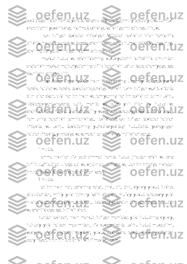 tasdiqlaganliklari hamda yanada kengroq erkinlikda ijtimoiy taraqqiyot va turmush
sharoitlarini yaxshilashga nko‘maklashishga kelishilganini etiborga olib, va 
-     azo   bo‘lgan   davlatlar   Birlashgan   Millatlar   Tashkiloti   bilan   hamkorlik
qilishda inson huquqlari va barcha erkinliklarini to‘liq hurmat qilish va unga rioya
etish majburiyatlarini olganliklarini etiborga olib,
-   mazkur   huquq   va   erkinliklarning   xususiyatlarini   ko‘pchilik   tomonidan
anglanishi mazkur majburiyatlarning to‘liq bajarilishi uchun katta ahamiyatga ega
ekanligini etiborga olib,
-   Bosh   Assambleya   mazkur   inson   huquqlarining   Umumiy   Deklaratsiyasini
barcha halqlar va barcha davlatlar bajarishga intilishi lozim bo‘lgan vazifa sifatida
elon   qilar   ekan,   toki   har   bir   inson   va   jamiyatning   har   bir   tashkiloti   doimo   ushbu
Deklaratsiyani   nazarda   tutib,   marifat   va   talim   yoli   bilan   bu   huquq   va
erkinliklarning   hurmat   qilinishi,   milliy   va   halqaro   taraqqiyparvar   tadbirlar   orqali
ham   uning   bajarilishi   taminlanishiga,   Tashkilotga   azo   bo‘lgan   davlatlar   halqlari
o‘rtasida   va   ushbu   davlatlarning   yurisdiksiyasidagi   hududlarda   yashayotgan
halqlar o‘rtasida yoppasiga va samarali tan olinishiga intilishlari zarur.
1-modda
Hamma   insonlar   o‘z   qadr-qimmati   hamda   huquq   jihatdan   erkin   va   teng
bo‘lib tug‘iladilar. Ularga aql va vijdon ato qilingan va ular bir-birlariga nisbatan
birodarlik ruhida munosabat qilishlari kerak.
2-modda
Har   bir   inson   irqi,   terisining   rangi,   jinsi,   tili,   dini,   siyosiy   yoxud   boshqa
etiqodlaridan,   milliy   yoki   ijtimoiy   kelib   chiqishi,   mulkiy   yoxud   tabaqaviy   yoki
boshqa sharoitidan qatiy nazar ushbu Deklaratsiyada elon qilingan barcha huquqlar
va erkinliklarga ega bo‘lishi shart.
Bundan   tashqari,   inson   mansub   bo‘lgan   mamlakat   yoki   hududning   siyosiy,
huhuqiy   yoki   halqaro   maqomidan,   o‘z   suverenitetida   ushbu   hudud   mustaqilmi,
vasiymi,   o‘zini   boshqarolmaydimi,   yoxud   boshqacha   tarzda   cheklanganligidan
qatiy nazar, biror-bir farqlanish Mbo‘lmasligi lozim. 