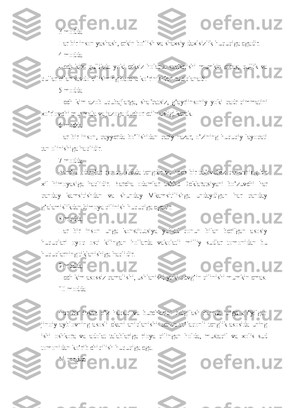 3-modda
Har bir inson yashash, erkin bo‘lish va shaxsiy daxlsizlik huquqiga egadir.
4-modda
Hech   kim   qullikda   yoki   erksiz   holatda   saqlanishi   mumkin   emas;   qullik   va
qullar bilan savdo qilishning barcha ko‘rinishlari taqiqlanadi.
5-modda
Hech   kim   azob-uqubajlarga,   shafqatsiz,   g‘ayriinsoniy   yoki   qadr-qimmatini
xo‘rlovchi muomala va jazoga duchor etilmasligi kerak.
6-modda
Har   bir   inson,   qayyerda   bo‘lishidan   qatiy   nazar,   o‘zining   huquqiy   layoqati
tan olinishiga haqlidir.
7-modda
Barcha   odamlar   qonun   oldida   tengdir   va   hech   bir   tafovutsiz   qonunning   bir
xil   himoyasiga   haqlidir.   Barcha   odamlar   ushbu   Deklaratsiyani   bo‘zuvchi   har
qanday   kamsitishdan   va   shunday   Mkamsitilishga   undaydigan   har   qanday
g‘alamislikdan himoya qilinish huquqiga egadir.
8-modda
Har   bir   inson   unga   konstitutsiya   yohud   qonun   bilan   berilgan   asosiy
huquqlari   oyoq   osti   kilingan   hollarda   vakolatli   milliy   sudlar   tomonidan   bu
huquqlarning tiklanishiga haqlidir.
9-modda
Hech kim asossiz qamalishi, ushlanishi yoki quvg‘in qilinishi mumkin emas.
10-modda
Har   bir   inson   o‘z   huquq   va   burchlarini   belgilash   hamda   unga   qo‘yilgan
jinoiy   ayblovning   asosli   ekani   aniqlanishi   uchun   to‘laqonli   tenglik   asosida   uning
ishi   oshkora   va   adolat   talablariga   rioya   qilingan   holda,   mustaqil   va   xolis   sud
tomonidan ko‘rib chiqilish huquqiga ega.
11-modda 