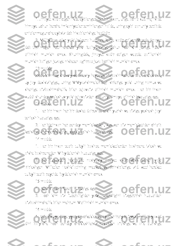 1. Jinoyat sodir etganlikda ayblangan har bir inson, unga ochiq sud majlisida
himoya uchun barcha imkoniyatlar taminlangan holda, uning aybi qonuniy tartibda
aniqlanmaguncha aybsiz deb hisoblanishga haqlidir.
2.  Milliy  qonunlar   yoki   halqaro  huquqga   ko‘ra  sodir   etilgan  vaqtda  jinoyat
deb   topilmagan   hatti-harakati   yoki   faoliyatsizligi   uchun   hech   kim   jazoga   hukm
qilinishi   mumkin   emas.   Shuningdek,   jinoyat   sodir   etilgan   vaqtda   qo‘llanishi
mumkin bo‘lgan jazoga nisbatan og‘irroq jazo berilishi mumkin emas.
12-modda
Hech kimning shaxsiy va oilaviy hayotiga o‘zboshimchalik bilan aralashish,
uy-joy   daxlsizligiga,   uning   MMyozishmalaridagi   sirlariga   yoki   uning   nomus   va
shaniga   o‘zboshimchalik   bilan   tajovo‘z   qilinishi   mumkin   emas.   Har   bir   inson
xuddi shunday aralashuv yoki tajovo‘zdan qonuniy himoya qilinish huquqiga ega.
13-modda
1. Har bir inson har bir davlat doirasida erkin yurish va o‘ziga yashash joyi
tanlash huquqiga ega.
2. Har bir inson har qanday mamlakatdan, xususan o‘z mamlakatidan chiqib
ketish va o‘z mamlakatiga qaytib kelish huquqiga ega.
14-modda
1.   Har   bir   inson   taqib   tufayli   boshqa   mamlakatlardan   boshpana   izlash   va
o‘sha boshpanadan Mfoydalanish huquqiga ega.
2.   Bu   huquqdan   haqiqatda   nosiyosiy   jinoyat   sodir   etish   uchun   yoki
Birlashgan   Millatlar   Tashkilotining   maqsad   va   prinsiplariga   zid   xatti-harakat
tufayli taqib paytida foydalanish mumkin emas.
15-modda
1. Har bir inson fuqaro huquqiga ega.
2.   Hech   kim   o‘z   fuqaroligidan   yoki   fuqaroligini   o‘zgartirish   huquqidan
o‘zboshimchalik bilan mahrum Mqilinishi mumkin emas.
16-modda
1. Balog‘at yoshiga yyetgan erkaklar va ayollar irqiy tafovuti, millati yoxud
dini   bo‘yicha   hech   qanday   cheklashlarsiz   nikohdan   o‘tishga   va   oila   qurishga 