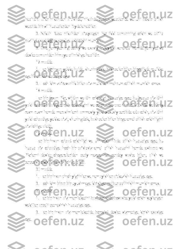 haqlidir.   Ular   nikohdan   o‘tishda,   nikohda   turgan   vaqtlarida   va   uni   bekor   qilish
vaqtida bir xil huquqlardan foydalanadilar.
2.   Nikoh   faqat   nikohdan   o‘tayotgan   har   ikki   tomonning   erkin   va   to‘liq
roziligi asosidagina amalga oshirlishi mumkin.
3.   Oila   jamiyatning   tabiiy   va   asosiy   hujayrasi   sanaladi   hamda   jamiyat   va
davlat tomonidan himoya qilinishga haqlidir.
17-modda
1. Har bir inson yakka holda, shuningdek, boshqalar bilan birgalikda mulkka
egalik qilish huquqiga ega.
2. Hech kim zo‘ravonlik bilan o‘z mulkidan mahrum etilishi mumkin emas.
18-modda
Har bir inson fikr, vijdon va din erkinligi  huquqiga ega; bu huquq o‘z dini
yoki   etiqodini   o‘zgartirish   erkinligini   va   talimotda,   toat-ibodat   qilishda   va   diniy
rasm-rusm hamda marosimlarni ommaviy yoki xususiy tartibda ado etish, o‘z dini
yoki etiqodiga yakka o‘zi, shuningdek, boshqalar bilan birga amal qilish erkinligini
o‘z ichiga oladi.
19-modda
Har   bir   inson   etiqod   erkinligi   va   uni   erkin   ifoda   qilish   huquqiga   ega;   bu
huquq   o‘z   etiqodiga   hech   bir   to‘siqsiz   amal   qilish   huquqini   hamda   axborot   va
fikrlarni   davlat   chegaralaridan   qatiy   nazar,   har   qanday   vosita   bilan,   olish   va
tarqatish erkinligini o‘z ichiga oladi.
20-modda
1. Har bir inson tinch yig‘inlar va namoyishlar o‘tkazish huquqiga ega.
2. Hech kim biror-bir uyushmaga kirishga majbur qqilinishi mumkin emas.
21-modda
1. Har bir inson o‘z mamlakatini boshqarishda bevosita yoki erkin saylangan
vakillar orqali qatnashish huquqiga ega.
2.   Har   bir   inson   o‘z   mamlakatida   bemalol   davlat   xizmatiga   kirish   asosiga
ega. 