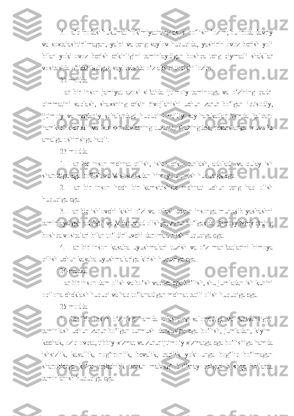 3. Halq irodasi hukumat hokimiyatining asosi bo‘lishi lozim; bu iroda davriy
va   soxtalashtirilmagan,   yalpi   va   teng   saylov   huquqida,   yashirin   ovoz   berish   yoli
bilan   yoki   ovoz   berish   erkinligini   taminlaydigan   boshqa   teng   qiymatli   shakllar
vositasida o‘tkaziladigan saylovlarda o‘z aksini topishi lozim.
22-modda
Har   bir   inson   jamiyat   azosi   sifatida   ijtimoiy   taminotga   va   o‘zining   qadr-
qimmatini   saqlash,   shaxsning   erkin   rivojlanishi   uchun   zarur   bo‘lgan   iqtisodiy,
ijtimoiy   va   madaniy   sohalardagi   huquqini   milliy   say-harakatlar   hamda   halqaro
hamkorlik   orqali   va   har   bir   davlatning   tuzumi,   shuningdek,   resurslariga   muvofiq
amalga oshirishga haqli.
23-modda
1.   Har   bir   inson   mehnat   qilish,   ishni   erkin   tanlash,   adolatli   va   qulay   ish
sharoitiga ega bo‘lish va Mishsizlikdan himoya qilinish huquqiga ega.
2.   Har   bir   inson   hech   bir   kamsitishsiz   mehnati   uchun   teng   haq   olish
huquqiga ega.
3.   Har   bir   ishlovchi   kishi   o‘zi   va   oilasi   uchun   insonga   munosib   yashashni
taminlaydigan adolatli va Mdaromad olishga, zarur bo‘lganda ijtimoiy taminotning
boshqa vositalari bilan to‘ldiriluvchi daromad olish huquqiga ega.
4.   Har   bir   inson   kasaba   uyushmalari   tuzish   va   o‘z   manfaatlarini   himoya
qilish uchun kasaba uyushmalariga kirish huquqiga ega.
24-modda
Har bir inson dam olish va bo‘sh vaqtga ega bo‘lish, shu jumladan ish kunini
oqilona cheklash huquqi va haq to‘lanadigan mehnat tatili olish huquqiga ega.
25-modda
1.   Har   bir   inson   o‘zining   hamda   oilasining   salomatligi   va   farovonligini
taminlash   uchun   zarur   bo‘lgan   turmush   darajasiga   ega   bo‘lish,   jumladan,   kiyim-
kechak, oziq-ovqat, tibbiy xizmat va zurur ijtimoiy xizmatga ega bo‘lishiga hamda
ishsizlik,   kasallik,   nog‘ironlik,   bevalik,   qarilik   yoki   unga   bog‘liq   bo‘lmagan
sharoitlarga   ko‘ra   tirikchilik   uchun   mablag‘   bo‘lmay   qolgan   boshqa   hollarda
taminlanish huquqiga ega. 