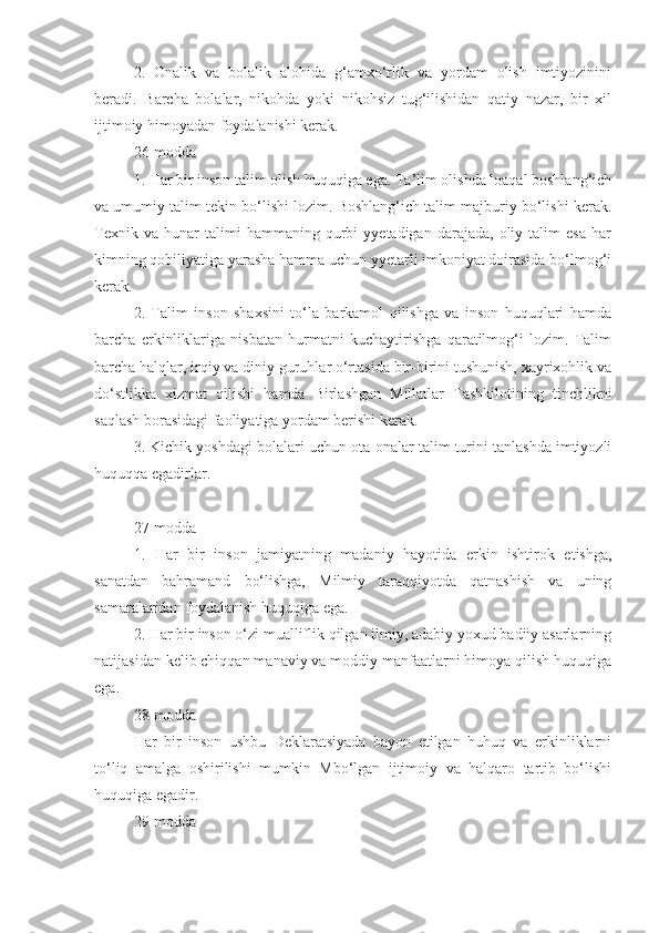 2.   Onalik   va   bolalik   alohida   g‘amxo‘rlik   va   yordam   olish   imtiyozinini
beradi.   Barcha   bolalar,   nikohda   yoki   nikohsiz   tug‘ilishidan   qatiy   nazar,   bir   xil
ijtimoiy himoyadan foydalanishi kerak.
26-modda
1. Har bir inson talim olish huquqiga ega. Ta’lim olishda loaqal boshlang‘ich
va umumiy talim tekin bo‘lishi lozim. Boshlang‘ich talim majburiy bo‘lishi kerak.
Texnik   va   hunar   talimi   hammaning   qurbi   yyetadigan  darajada,   oliy  talim   esa   har
kimning qobiliyatiga yarasha hamma uchun yyetarli imkoniyat doirasida bo‘lmog‘i
kerak.
2.   Talim   inson   shaxsini   to‘la   barkamol   qilishga   va   inson   huquqlari   hamda
barcha   erkinliklariga   nisbatan   hurmatni   kuchaytirishga   qaratilmog‘i   lozim.   Talim
barcha halqlar, irqiy va diniy guruhlar o‘rtasida bir-birini tushunish, xayrixohlik va
do‘stlikka   xizmat   qilishi   hamda   Birlashgan   Millatlar   Tashkilotining   tinchlikni
saqlash borasidagi faoliyatiga yordam berishi kerak.
3. Kichik yoshdagi bolalari uchun ota-onalar talim turini tanlashda imtiyozli
huquqqa egadirlar. 
27-modda
1.   Har   bir   inson   jamiyatning   madaniy   hayotida   erkin   ishtirok   etishga,
sanatdan   bahramand   bo‘lishga,   Milmiy   taraqqiyotda   qatnashish   va   uning
samaralaridan foydalanish huquqiga ega.
2. Har bir inson o‘zi mualliflik qilgan ilmiy, adabiy yoxud badiiy asarlarning
natijasidan kelib chiqqan manaviy va moddiy manfaatlarni himoya qilish huquqiga
ega.
28-modda
Har   bir   inson   ushbu   Deklaratsiyada   bayon   etilgan   huhuq   va   erkinliklarni
to‘liq   amalga   oshirilishi   mumkin   Mbo‘lgan   ijtimoiy   va   halqaro   tartib   bo‘lishi
huquqiga egadir.
29-modda 