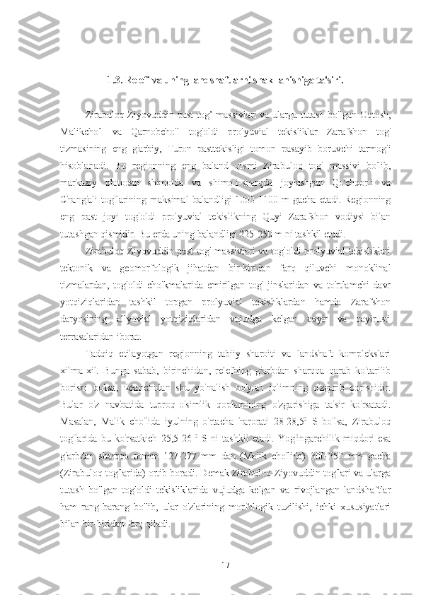 1.3. Relefi va uning landshaftlarni shakllanishiga ta'siri.
Zirabuloq - Ziyovuddin   past   tog ’   massivlari   va   ularga   tutash   bo ' lgan   Oqtosh ,
Malikcho ' l   va   Qarnobcho ' l   tog ' oldi   prolyuvial   tekisliklar   Zarafshon   tog '
tizmasining   eng   g ' arbiy ,   Turon   pasttekisligi   tomon   pasayib   boruvchi   tarmog ' i
hisoblanadi .   Bu   regionning   eng   baland   qismi   Zirabuloq   tog'   massivi   bo'lib,
markaziy   platodan   shimolda   va   shimoli-sharqda   joylashgan   Qo'chqorli   va
Chang'ali   tog'larining  maksimal   balandligi   1000-1100  m  gacha   etadi.  Regionning
eng   past   joyi   tog'oldi   prolyuvial   tekislikning   Quyi   Zarafshon   vodiysi   bilan
tutashgan qismidir. Bu erda uning balandligi 225-250 m ni tashkil etadi.
Zirabuloq-Ziyovuddin past  tog' massivlari  va tog'oldi  prolyuvial tekisliklari
tektonik   va   geomorfologik   jihatdan   bir-biridan   farq   qiluvchi   monoklinal
tizmalardan,   tog'oldi   cho'kmalarida   emirilgan   tog'   jinslaridan   va   to'rtlamchi   davr
yotqiziqlaridan   tashkil   topgan   prolyuvial   tekishklardan   hamda   Zarafshon
daryosining   allyuvial   yotqiziqlaridan   vujudga   kelgan   qayir   va   qayirusti
terrasalaridan iborat.
Tadqiq   etilayotgan   regionning   tabiiy   sharoiti   va   landshaft   komplekslari
xilma-xil.   Bunga   sabab,   birinchidan,   relefning   g'arbdan   sharqqa   qarab   ko'tarilib
borishi   bo'lsa,   ikkinchidan   shu   yo'nalish   bo'ylab   iqlimning   o'zgarib   borishidir.
Bular   o'z   navbatida   tuproq-o'simlik   qoplamining   o'zgarishiga   ta'sir   ko'rsatadi.
Masalan,   Malik   cho'lida   iyulning   o'rtacha   harorati   28-28,5 0
  S   bo'lsa,   Zirabuloq
tog'larida   bu   ko'rsatkich   25,5-26   0
  S   ni   tashkil   etadi.   Yog'ingarchilik   miqdori   esa
g'arbdan   sharqqa   tomon   127-277   mm   dan   (Malik   cho'lida)   300-350   mm   gacha
(Zirabuloq tog'larida) ortib boradi. Demak Zirabuloq-Ziyovuddin tog'lari va ularga
tutash   bo'lgan   tog'oldi   tekisliklarida   vujudga   kelgan   va   rivojlangan   landshaftlar
ham   rang-barang   bo'lib,   ular   o'zlarining   morfologik   tuzilishi,   ichki   xususiyatlari
bilan bir-biridan farq qiladi.
17 