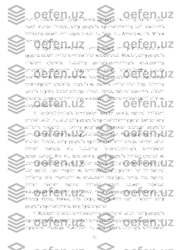 muhim,   obektiv   etakchi   jarayon   asosida   tuzilgan   bo'lsa.   Uning   ikkinchi   nuqtai
nazari   shundan   iboratki,   tabiiy   geografik   rayonlashtirishning   turli   taksonomik
birliklarida   etakchi   omil   o'zgara   boradi.   Bu   fikrga   D.L.   Armand   va   F.N.   Milkov
ham amal qiladilar.
Har   qaysi   taksonomik   birlik   o'zining   etakchi   omili   yoki   boshqacha   qilib
aytganda etakchi omillar kompleksi bilan xarakterlanadi. Masalan, tabiiy geografik
o'lkalarni   ajratishda   hududning   geologik-geomorfologik   strukturasining
umumiyligi,   makroiqlim   jarayonlarining   birligi,   landshaftlarning   hududiy
taqsimlanishida   kenglik   zonallik   va   balandlik   mintaqalanishining   o'ziga   xosligi,
provintsiyalarni   ajratishda   orografik   va   tektonik   omillar   bilan   birga   iqlimning
uzoqlik   bo'yicha   farqlari   e'tiborga   olinadi.   Demak,   regional   taksonmik   uliklarni
ajratishda ularning har birini o'ziga xos etakchi omillar kompleksini tahlil qilish va
ularga asoslanish shart.
3.   Landshaft-tipologik   komplekslari   kartalari   asosida   regional   birliklarni
aniqlash uslubi. Bu uslub tabiiy geografik rayonlashtirishning yangi davridan keng
qo'llanila   boshlandi.   U   o'zining   yangiligiga   qaramasdan   tadqiqtchi   geograflar
tomonidan eng ishonchli va qulay uslub deb tan olingan. Yangi uslubning mohiyati
shundan   iboratki,   tabiiy   geografik   rayonlashtirish   ishini   amalga   oshirish   uchun
birinchi   navbatda   shu   hududning   landshaft-tipologik   komplekslari
kartasi   tuziladi.   Ana   shu   karta   asosida   tabiiy   geografik   birliklar   ajratiladi   va
ularning  chegaralari  o'tkaziladi.  Malum  darajada  tipologik  komplekslar   yig'indisi,
ular   egallab   olgan   maydon   va   komplekslarning   joylanishi   har   bir   regional
birlikning   ichki   mazmunini   va   strukturasini   belgilaydi,   hamda   bitta   regional
birlikni   ikkinchi   regional   birlikdan   ajratib   turuvchi   individual
xususiyatlarin va farqlarini ochib beradi. Bu uslubda geograflar Rus tekisligi, Ural,
Sharqiy   Karpat,   Kavkaz,   O'rta   Osiyo,   Janubiy   Sibir   tog'li   o'lkalarini   tabiiy
geografik rayonlashtirishda keng foydalanganlar.
4. Xarakterli landshaft komplekslarining takrorlanish uslubi. Tabiiy geografik
rayonlashtirishda xarakterli landshaft komplekslarining takrorlanish uslubidan ham
foydalanish   maqsadga   muvofiqdir.   Bu   uslub   landshaft-tipologik   komplekslari
30 