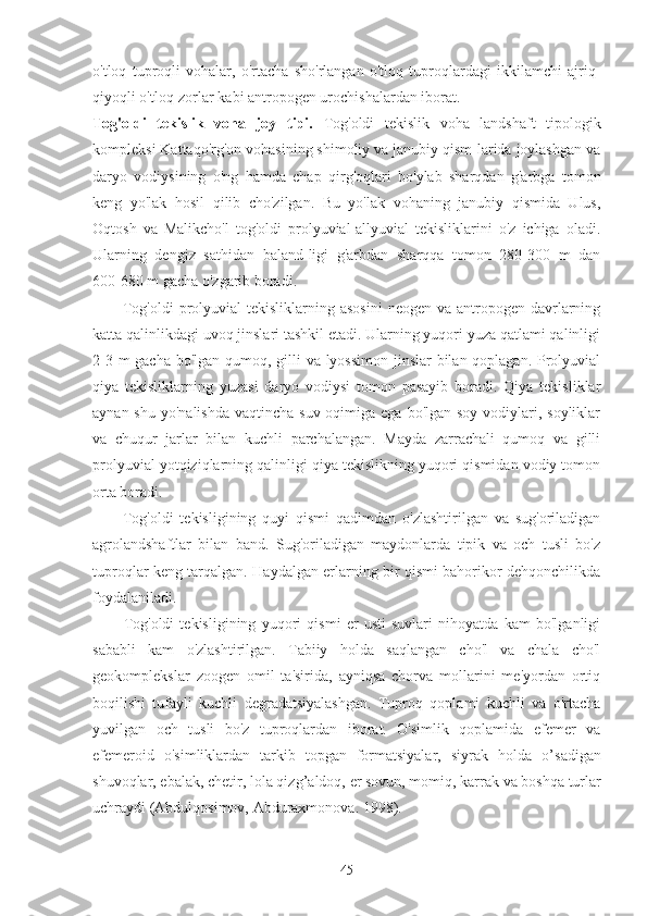 o'tloq   tuproqli   vohalar,   o'rtacha   sho'rlangan   o'tloq   tuproqlardagi   ikkilamchi   ajriq-
qiyoqli o'tloq-zorlar kabi antropogen urochishalardan iborat.
Tog'oldi   tekislik   voha   joy   tipi.   Tog'oldi   tekislik   voha   landshaft   tipologik
kompleksi Kattaqo'rg'on vohasining shimoliy va janubiy qism-larida joylashgan va
daryo   vodiysining   o'ng   hamda   chap   qirg'oqlari   bo'ylab   sharqdan   g'arbga   tomon
keng   yo'lak   hosil   qilib   cho'zilgan.   Bu   yo'lak   vohaning   janubiy   qismida   Ulus,
Oqtosh   va   Malikcho'l   tog'oldi   prolyuvial-allyuvial   tekisliklarini   o'z   ichiga   oladi.
Ularning   dengiz   sathidan   baland-ligi   g'arbdan   sharqqa   tomon   280-300   m   dan
600-680 m gacha o'zgarib boradi.
Tog'oldi  prolyuvial  tekisliklarning asosini  neogen va antropogen davrlarning
katta qalinlikdagi uvoq jinslari tashkil etadi. Ularning yuqori yuza qatlami qalinligi
2-3 m  gacha bo'lgan qumoq, gilli va lyossimon jinslar  bilan qoplagan. Prolyuvial
qiya   tekisliklarning   yuzasi   daryo   vodiysi   tomon   pasayib   boradi.   Qiya   tekisliklar
aynan shu  yo'nalishda  vaqtincha suv oqimiga ega  bo'lgan soy vodiylari, soyliklar
va   chuqur   jarlar   bilan   kuchli   parchalangan.   Mayda   zarrachali   qumoq   va   gilli
prolyuvial yotqiziqlarning qalinligi qiya tekislikning yuqori qismidan vodiy tomon
orta boradi.
Tog'oldi   tekisligining   quyi   qismi   qadimdan   o'zlashtirilgan   va   sug'oriladigan
agrolandshaftlar   bilan   band.   Sug'oriladigan   maydonlarda   tipik   va   och   tusli   bo'z
tuproqlar keng tarqalgan. Haydalgan erlarning bir qismi bahorikor dehqonchilikda
foydalaniladi.
Tog'oldi   tekisligining   yuqori   qismi   er   usti   suvlari   nihoyatda   kam   bo'lganligi
sababli   kam   o'zlashtirilgan.   Tabiiy   holda   saqlangan   cho'l   va   chala   cho'l
geokomplekslar   zoogen   omil   ta'sirida,   ayniqsa   chorva   mollarini   me'yordan   ortiq
boqilishi   tufayli   kuchli   degradatsiyalashgan.   Tuproq   qoplami   kuchli   va   o'rtacha
yuvilgan   och   tusli   bo'z   tuproqlardan   iborat.   O'simlik   qoplamida   efemer   va
efemeroid   o'simliklardan   tarkib   topgan   formatsiyalar,   siyrak   holda   o’ sadigan
shuvoqlar, ebalak, chetir, lola qiz g’ aldoq,  er  sovun, momiq, karrak  va boshqa  turlar
uchraydi (Abdulqosimov,  Abduraxmonova. 1998).
45 