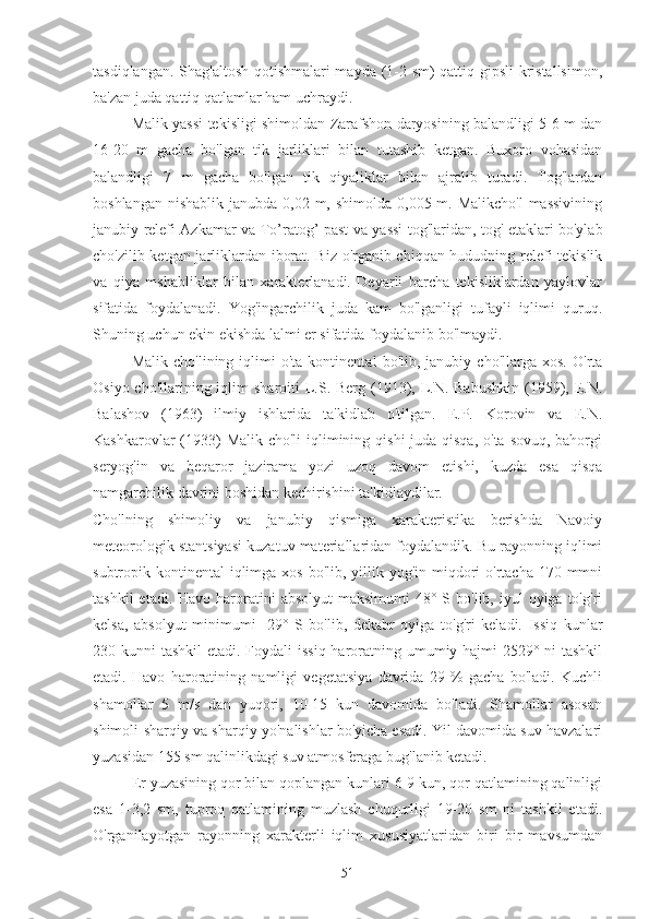 tasdiqlangan. Shag'altosh qotishmalari mayda (1-2 sm) qattiq gipsli kristallsimon,
ba'zan juda qattiq qatlamlar ham uchraydi.
Malik yassi tekisligi shimoldan Zarafshon daryosining balandligi 5-6 m dan
16-20   m   gacha   bo'lgan   tik   jarliklari   bilan   tutashib   ketgan.   Buxoro   vohasidan
balandligi   7   m   gacha   bo'lgan   tik   qiyaliklar   bilan   ajralib   turadi.   Tog'lardan
boshlangan  nishablik  janubda 0,02 m, shimolda  0,005 m. Malikcho'l  massivining
janubiy relefi Azkamar va   T o’ rato g’   past va yassi tog'laridan, tog' etaklari bo'ylab
cho'zilib ketgan jarliklardan iborat. Biz o'rganib chiqqan hududning relefi tekislik
va   qiya   mshabliklar   bilan   xarakterlanadi.   Deyarli   barcha   tekisliklardan   yaylovlar
sifatida   foydalanadi.   Yog'ingarchilik   juda   kam   bo'lganligi   tufayli   iqlimi   quruq.
Shuning uchun ekin ekishda lalmi er sifatida foydalanib bo'lmaydi.
Malik   cho'lining  iqlimi   o'ta  kontinental   bo'lib,  janubiy   cho'llarga   xos.   O'rta
Osiyo cho'llarining iqlim  sharoiti  L.S. Berg (1913), L.N. Babushkin  (1959), E.N.
Balashov   (1963)   ilmiy   ishlarida   ta'kidlab   o'tilgan.   E.P.   Korovin   va   E.N.
Kashkarovlar (1933) Malik cho'li  iqlimining qishi  juda qisqa, o'ta sovuq, bahorgi
seryog'in   va   beqaror   jazirama   yozi   uzoq   davom   etishi,   kuzda   esa   qisqa
namgarchilik davrini boshidan kechirishini ta'kidlaydilar.
Cho'lning   shimoliy   va   janubiy   qismiga   xarakteristika   berishda   Navoiy
meteorologik stantsiyasi kuzatuv materiallaridan foydalandik. Bu rayonning iqlimi
subtropik kontinental  iqlimga  xos bo'lib, yillik yog'in miqdori  o'rtacha  170 mmni
tashkil   etadi. Havo  haroratini   absolyut   maksimumi   48° S bo'lib,  iyul  oyiga  to'g'ri
kelsa,   absolyut   minimumi   -29°   S   bo'lib,   dekabr   oyiga   to'g'ri   keladi.   Issiq   kunlar
230 kunni  tashkil  etadi. Foydali  issiq haroratning umumiy hajmi 2529° ni tashkil
etadi.   Havo   haroratining   namligi   vegetatsiya   davrida   29   %   gacha   bo'ladi.   Kuchli
shamollar   5   m/s   dan   yuqori,   10-15   kun   davomida   bo'ladi.   Shamollar   asosan
shimoli-sharqiy va sharqiy yo'nalishlar bo'yicha esadi. Yil davomida suv havzalari
yuzasidan 155 sm qalinlikdagi suv atmosferaga bug'lanib ketadi.
Er yuzasining qor bilan qoplangan kunlari 6-9 kun, qor qatlamining qalinligi
esa   1-3,2   sm,   tuproq   qatlamining   muzlash   chuqurligi   19-20   sm   ni   tashkil   etadi.
O'rganilayotgan   rayonning   xarakterli   iqlim   xususiyatlaridan   biri   bir   mavsumdan
51 