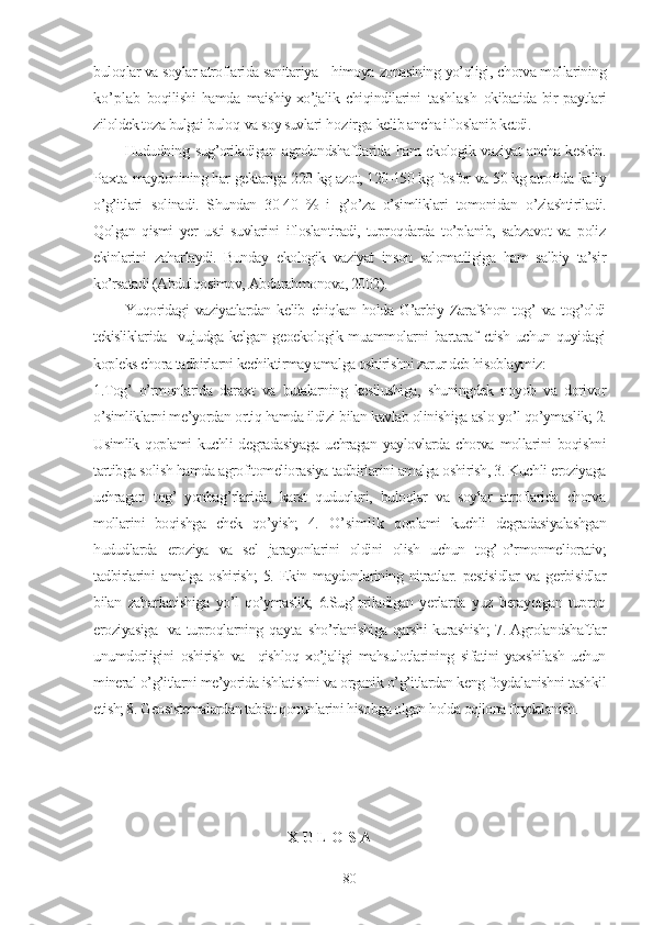 buloqlar va soylar atroflarida sanitariya -  himoya  zonasining  yo’qligi,  chorva mollarining
ko’plab   boqilishi   hamda   maishiy-xo’jalik   chiqindilarini   tashlash   okibatida  bir  paytlari
ziloldek toza bulgai  buloq   va  soy suvlari  h o zirga  kelib ancha ifloslanib ketdi.
Hududning   sug’oriladigan   agrolandshaftlarida ham ekologik vaziyat ancha keskin.
Paxta   maydonining har gektariga 220 kg azot, 120-150 kg fosfor va 50 kg atrofida kaliy
o’g’itlari   solinadi.   Shundan   30-40   %   i   g’o’za   o’simliklari   tomonidan   o’zlashtiriladi.
Qolgan   qismi   yer   usti   suvlarini   ifloslantiradi,   tuproqdarda   to’planib,   sabzavot   va   poliz
ekinlarini   zaharlaydi.   Bunday   ekologik   vaziyat   inson   salomatligiga   ham   salbiy   ta’sir
ko’rsatadi (Abdulqosimov, Abdurahmonova, 2002).
Yuqoridagi   vaziyatlardan   kelib   chiqkan   holda   G’arbiy   Zarafshon   tog’   va   tog’oldi
tekisliklarida   vujudga kelgan geoekologik muammolarni  bartaraf  etish uchun quyidagi
kopleks chora tadbirlarni kechiktirmay amalga oshirishni zarur deb hisoblaymiz:
1.Tog’   o’rmonlarida   daraxt   va   butalarning   kesilushiga,   shuningdek   noyob   va   dorivor
o’simliklarni me’yordan ortiq hamda ildizi bilan kavlab olinishiga aslo yo’l qo’ymaslik; 2.
Usimlik  qoplami   kuchli  degradasiyaga   uchragan yaylovlarda  chorva mollarini  boqishni
tartibga solish hamda agrofitomeliorasiya tadbirlarini amalga oshirish, 3. Kuchli eroziyaga
uchragan   tog’   yonbag’rlarida,   karst   quduqlari,   buloqlar   va   soylar   atroflarida   chorva
mollarini   boqishga   chek   qo’yish;   4.   O’simlik   qoplami   kuchli   degradasiyalashgan
hududlarda   eroziya   va   sel   jarayonlarini   oldini   olish   uchun   tog’-o’rmonmeliorativ;
tadbirlarini   amalga   oshirish;   5.   Ekin   maydonlarining   nitratlar.   pestisidlar   va   gerbisidlar
bilan   zaharlanishiga   yo’l   qo’ymaslik;   6.Sug’oriladigan   yerlarda   yuz   berayotgan   tuproq
eroziyasiga   va tuproqlarning   qayta   sho’rlanishiga qarshi kurashish; 7. Agrolandshaftlar
unumdorligini   oshirish   va     qishloq   xo’jaligi   mahsulotlarining   sifatini   yaxshilash   uchun
mineral o’g’itlarni me’yorida ishlatishni va organik o’g’itlardan keng foydalanishni tashkil
etish; 8. Geosistemalardan tabiat qonunlarini hisobga olgan holda oqilona foydalanish.
X U L O S A
80 