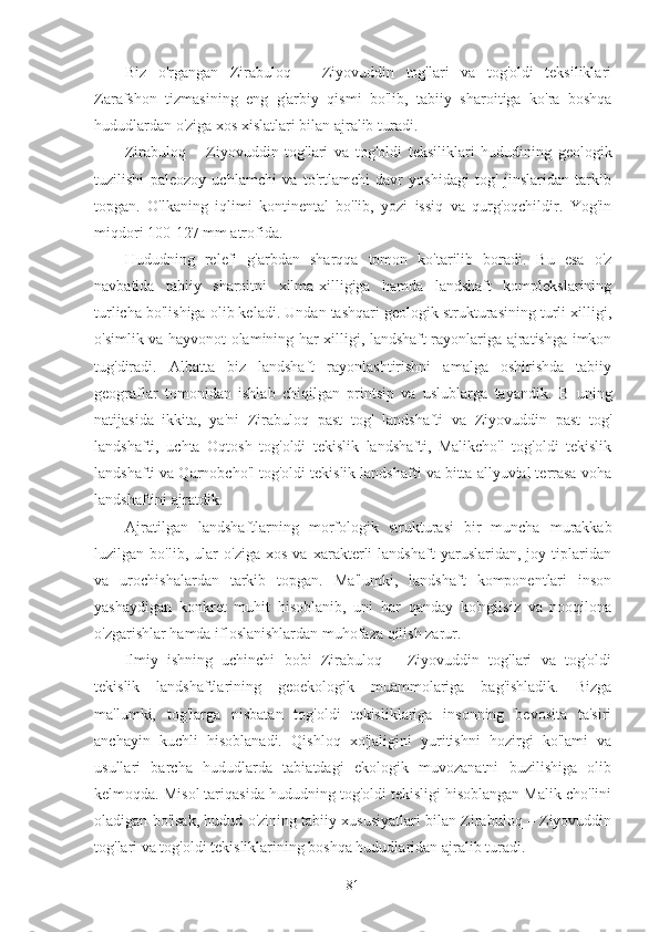 Biz   o'rgangan   Zirabuloq   –   Ziyovuddin   tog'lari   va   tog'oldi   teksiliklari
Zarafshon   tizmasining   eng   g'arbiy   qismi   bo'lib,   tabiiy   sharoitiga   ko'ra   boshqa
hududlardan o'ziga xos xislatlari bilan ajralib turadi.
Zirabuloq   –   Ziyovuddin   tog'lari   va   tog'oldi   teksiliklari   hududining   geologik
tuzilishi   paleozoy   uchlamchi   va   to'rtlamchi   davr   yoshidagi   tog'   jinslaridan   tarkib
topgan.   O'lkaning   iqlimi   kontinental   bo'lib,   yozi   issiq   va   qurg'oqchildir.   Yog'in
miqdori 100-127 mm atrofida.
Hududning   relefi   g'arbdan   sharqqa   tomon   ko'tarilib   boradi.   Bu   esa   o'z
navbatida   tabiiy   sharoitni   xilma-xilligiga   hamda   landshaft   komplekslarining
turlicha bo'lishiga olib keladi. Undan tashqari geologik strukturasining turli xilligi,
o'simlik va hayvonot olamining har xilligi, landshaft rayonlariga ajratishga imkon
tug'diradi.   Albatta   biz   landshaft   rayonlashtirishni   amalga   oshirishda   tabiiy
geograflar   tomonidan   ishlab   chiqilgan   printsip   va   uslublarga   tayandik.   В   uning
natijasida   ikkita,   ya'ni   Zirabuloq   past   tog'   landshafti   va   Ziyovuddin   past   tog'
landshafti,   uchta   Oqtosh   tog'oldi   tekislik   landshafti,   Malikcho'l   tog'oldi   tekislik
landshafti va Qarnobcho'l tog'oldi tekislik landshafti va bitta allyuvial terrasa voha
landshaftini ajratdik.
Ajratilgan   landshaftlarning   morfologik   strukturasi   bir   muncha   murakkab
luzilgan   bo'lib,   ular   o'ziga   xos   va   xarakterli   landshaft   yaruslaridan,   joy   tiplaridan
va   urochishalardan   tarkib   topgan.   Ma'lumki,   landshaft   komponentlari   inson
yashaydigan   konkret   muhit   hisoblanib,   uni   har   qanday   ko'ngilsiz   va   nooqilona
o'zgarishlar hamda ifloslanishlardan muhofaza qilish zarur.
Ilmiy   ishning   uchinchi   bobi   Zirabuloq   –   Ziyovuddin   tog'lari   va   tog'oldi
tekislik   landshaftlarining   geoekologik   muammolariga   bag'ishladik.   Bizga
ma'lumki,   tog'larga   nisbatan   tog'oldi   tekisliklariga   insonning   bevosita   ta'siri
anchayin   kuchli   hisoblanadi.   Qishloq   xo'jaligini   yuritishni   hozirgi   ko'lami   va
usullari   barcha   hududlarda   tabiatdagi   ekologik   muvozanatni   buzilishiga   olib
kelmoqda. Misol tariqasida hududning tog'oldi tekisligi hisoblangan Malik cho'lini
oladigan bo'lsak, hudud o'zining tabiiy xususiyatlari bilan Zirabuloq – Ziyovuddin
tog'lari va tog'oldi tekisliklarining boshqa hududlaridan ajralib turadi.
81 