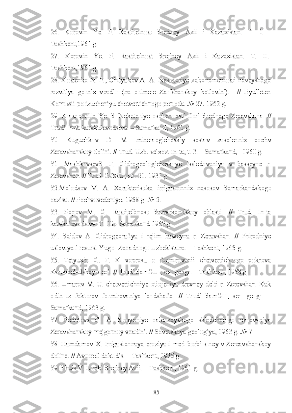 26.   Korovin   Ye.   P.   Rastitelnost   Sredney   Azii   i   Kazaxistan.   T.   I .   -
Tashkent,19 61  g.
27.   Korovin   Ye.   P.   Rastitelnost   Sredney   Azii   i   Kazaxistan.   T.   II .-
Tashkent,19 61  g.
28.   Kostenko  N.  P., Chityakov  A.  A. Nekotoriye  zakonomernosti   noveyshogo
razvitiya   gornix   vpadin   (na   primere   Zarfshanskoy   kotlovini).     //   Byulleten
Komissii po izucheniyu chetvertichnogo perioda. № 27. 1962 g.
29.   Krasnopolin   Ye.   S.   Nekotoriye   osobennosti   flori   Srednogo   Zeravshana.   //
Trudi In-ta karakulevodstva. – Samarkand, 1961 g.
30.   Kuguchkov   D.   M.   mineraogicheskiy   sostav   zasolennix   pochv
Zeravshanskoy dolini. // Trud. Uzb. selxoz. in-ta, t. 3. – Samarkand,   1960 g.
31.   MashkovsevS.   F.   Gidrogeologicheskoye   issledovaniya   v   basseyne   r.
Zeravshan. // Trud. GGRU,  str . 21. 1931 g. 
32. Molodsov   V.   A.   Xarakteristika   irrigasionn i x   nasosov   Samarkandskogo
oazisa. // Pochvovedeniye. 1958 g. № 2.
33.   Popov   M.   G.   Rastitelbnost   Samarkandskoy   oblasti.   //   Trud.   In-ta
karakulevodstva. T. 10.- Samarkand 1960 g.
34.   Saidov   A.   Gidrogeorafiya   i   rejim   basseyna   r.   Zeravshan.   //   Prirodniye
usloviya i resursi Yugo- Zapadnogo Uzbekistana. – Tashkent, 1965 g.
35.   Tetyuxin   G.   F.   K   voprosu   o   formirovanii   chetvertichnogo   pokrova
Karnabchulskoy stepi. // Trudi SamGU , ser. geogr. – Tashkent, 1958 g.
36.   Umarov   M.   U.   chetvertichniye   otlojeniya   drevney   delti   r.   Zerevshan.   Kak
odin   iz   faktorov   formiravaniya   landshafta.   //   Trudi   SamGU,   ser.   geogr.   –
Samarkand, 1963 g.
37.   Fedotova   G.   A.   Stroyeniye   paleozoyskogo   skladchatogo   osnovaniya
Zeravshanskoy mejgornoy vpadini. // Sovetskaya geologiya, 1963 g. № 7.
38.   Hamdamov X. Irrigasionnaya eroziya i meri borbi s ney v Zereavshanskoy
doline. // Avtoref. dokt.dis. – Tashkent, 1975 g.
39.  Shuls V. L reki Sredney Azii. – Tashkent, 1961 g.
85 
