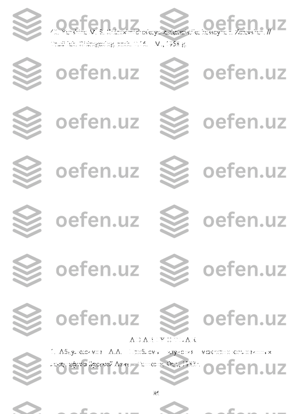 40.  Yanshina M. S. Gidroximicheskaya xarkateristika basseyna r. Zeravshan. //
Trudi lab. Gidrogeolog. prob. T.16. – M., 1958 g. 
A D A B I Y O T L A R
1. Абдулкасимов   А.А.   Проблeмы   изучeния   мeжгорно-котловинных
ландшафтов Срeднeй Азии. - Ташкeнт: Фан, 1983 г .
86 