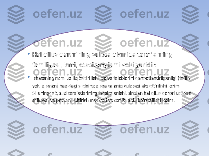 •
Hal qiluv qarorining xulosa qismida taraflarning 
familiyasi, ismi, otasining ismi yoki yuridik
•
  shaxsning nomi to‘liq keltirilishi, da'vo talablarini qanoatlantirilganligi (to‘liq 
yoki qisman) haqidagi sudning qisqa va aniq xulosasi aks ettirilishi lozim. 
SHuningdek, sud xarajatlarining taqsimlanishi, sirtdan hal qiluv qarori ustidan 
shikoyat va protest keltirish muddati va tartibi aniq ko‘rsatilishi lozim. 