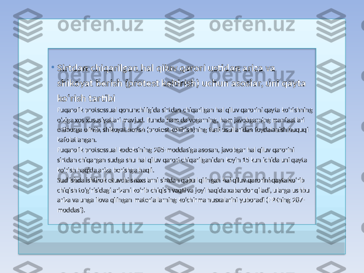 •
Sirtdan chiqarilgan hal qiluv qarori ustidan ariza va 
shikoyat berish (protest keltirish) uchun asoslar, uni qayta 
ko‘rish tartibi
Fuqarolik protsessual qonunchiligida sirtdan chiqarilgan hal qiluv qarorini qayta ko‘rishning 
o‘ziga xos xususiyatlari mavjud. Bunda ham da'vogarning, ham javobgarning manfaatlari 
e'tiborga olinib, shikoyat berish (protest keltirish)ning turli usullaridan foydalanish huquqi 
kafolatlangan.
Fuqarolik protsessual kodeksining 285-moddasiga asosan, javobgar hal qiluv qarorini 
sirtdan chiqargan sudga shu hal qiluv qarori chiqarilganidan keyin 15 kun ichida uni qayta 
ko‘rish haqida ariza berishga haqli.
Sud ishda ishtirok etuvchi shaxslarni sirtdan qabul qilingan hal qiluv qarorini qayta ko‘rib 
chiqish to‘g‘risidagi arizani ko‘rib chiqish vaqti va joyi haqida xabardor qiladi, ularga ushbu 
ariza va unga ilova qilingan materiallarning ko‘chirma nusxalarini yuboradi (FPKning 287-
moddasi).  