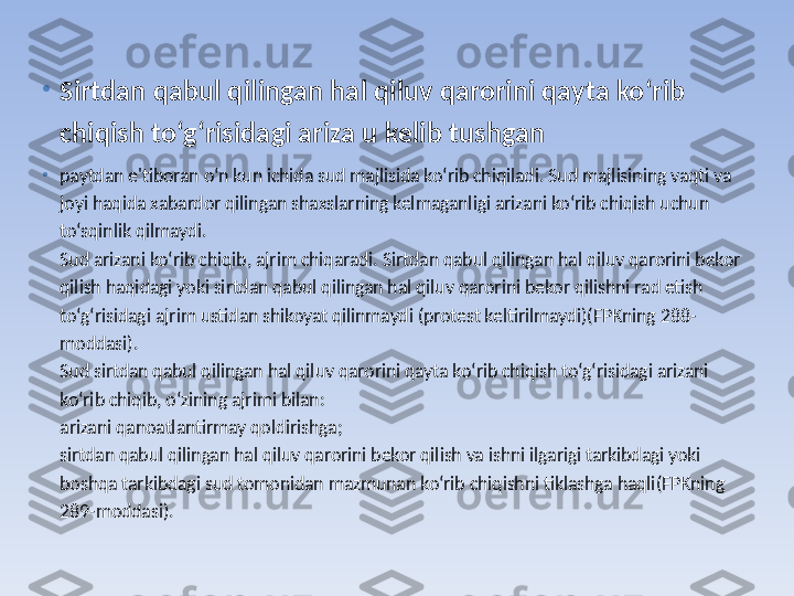 •
Sirtdan qabul qilingan hal qiluv qarorini qayta ko‘rib 
chiqish to‘g‘risidagi ariza u kelib tushgan  
•
paytdan e'tiboran o‘n kun ichida sud majlisida ko‘rib chiqiladi. Sud majlisining vaqti va 
joyi haqida xabardor qilingan shaxslarning kelmaganligi arizani ko‘rib chiqish uchun 
to‘sqinlik qilmaydi.
Sud arizani ko‘rib chiqib, ajrim chiqaradi. Sirtdan qabul qilingan hal qiluv qarorini bekor 
qilish haqidagi yoki sirtdan qabul qilingan hal qiluv qarorini bekor qilishni rad etish 
to‘g‘risidagi ajrim ustidan shikoyat qilinmaydi (protest keltirilmaydi)(FPKning 288-
moddasi).
Sud sirtdan qabul qilingan hal qiluv qarorini qayta ko‘rib chiqish to‘g‘risidagi arizani 
ko‘rib chiqib, o‘zining ajrimi bilan:
arizani qanoatlantirmay qoldirishga;
sirtdan qabul qilingan hal qiluv qarorini bekor qilish va ishni ilgarigi tarkibdagi yoki 
boshqa tarkibdagi sud tomonidan mazmunan ko‘rib chiqishni tiklashga haqli(FPKning 
289-moddasi). 