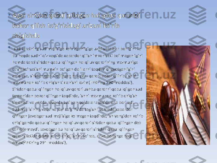 •
Agar sirtdan qabul qilingan hal qiluv qarorini 
bekor qilish to‘g‘risidagi arizani ko‘rib 
chiqishda
•
  sud tarafning sud majlisiga kelmaganligiga uzrli sabablar borligini va 
bu haqda sudni o‘z vaqtida xabardor qilish imkoniyati bo‘lmaganligini 
hamda taraf sirtdan qabul qilingan hal qiluv qarorining mazmuniga 
ta'sir ko‘rsatishi mumkin bo‘lgan dalillarni taqdim qilayotganligini 
aniqlasa, sirtdan qabul qilingan hal qiluv qarori bekor qilinib, ishni 
mazmunan ko‘rib chiqish tiklanishi lozim(FPKning 290-moddasi).
Sirtdan qabul qilingan hal qiluv qarori ushbu qarorni qabul qilgan sud 
tomonidan bekor qilingan taqdirda, ishni mazmunan ko‘rib chiqish 
tiklanadi va FPKda nazarda tutilgan qoidalar asosida olib boriladi.
Sud majlisining vaqti va joyi to‘g‘risida tegishli tartibda xabardor 
qilingan javobgar sud majlisiga kelmagan taqdirda, ish yangidan ko‘rib 
chiqilganda qabul qilingan hal qiluv qarori sirtdan qabul qilingan deb 
tan olinmaydi. Javobgar bu hal qiluv qarori sirtdan qabul qilingan 
qaror sifatida qayta ko‘rib chiqilishini so‘rab, ariza berishga haqli 
emas(FPKning 291-moddasi). 