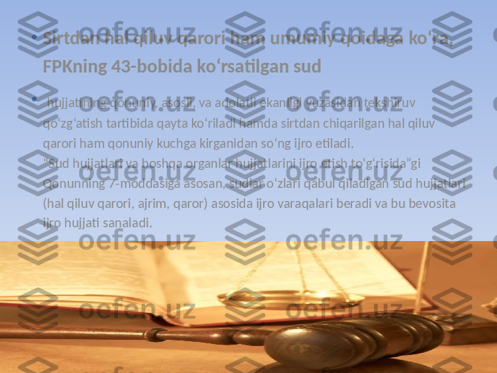 •
Sirtdan hal qiluv qarori ham umumiy qoidaga ko‘ra, 
FPKning 43-bobida ko‘rsatilgan sud
•
  hujjatining qonuniy, asosli, va adolatli ekanligi yuzasidan tekshiruv 
qo‘zg‘atish tartibida qayta ko‘riladi hamda sirtdan chiqarilgan hal qiluv 
qarori ham qonuniy kuchga kirganidan so‘ng ijro etiladi.
“Sud hujjatlari va boshqa organlar hujjatlarini ijro etish to‘g‘risida”gi 
Qonunning 7-moddasiga asosan, sudlar o‘zlari qabul qiladigan sud hujjatlari 
(hal qiluv qarori, ajrim, qaror) asosida ijro varaqalari beradi va bu bevosita 
ijro hujjati sanaladi. 