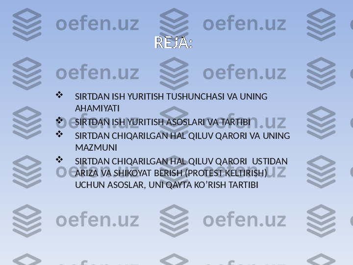 REJA:

SIRTDAN ISH YURITISH TUSHUNCHASI VA UNING 
AHAMIYATI

SIRTDAN ISH YURITISH ASOSLARI VA TARTIBI

SIRTDAN CHIQARILGAN HAL QILUV QARORI VA UNING 
MAZMUNI

SIRTDAN CHIQARILGAN HAL QILUV QARORI  USTIDAN 
ARIZA VA SHIKOYAT BERISH (PROTEST KELTIRISH) 
UCHUN ASOSLAR, UNI QAYTA KO’RISH TARTIBI 