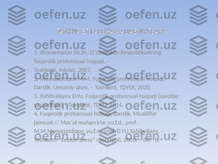 TAVSIYA ETILADIGAN ADABIYOTLAR:
1. Shoraxmetov Sh.Sh. O`zbekiston Respublikasining 
fuqarolik protsessual huquqi. –
Toshkent, Adolat, 2007. 
2. Mamasiddiqov M.M. Fuqarolik protsessual huquqi. 
Darslik. Umumiy qism. – Toshkent, TDYUI, 2020.
3. Xabibullayev D.Yu. Fuqarolik protsessual huquqi (savollar 
va javoblar). –Toshkent, TDYU, 2014.
4. Fuqarolik protsessual huquqi. Darslik. Mualliflar 
jamoasi // Mas'ul muharrirlar yu.f.d., prof. 
M.M.Mamasiddiqov, yu.f.n., prof. D.YU.Xabibullaev. –
Toshkent. “Lesson press” nashriyoti. 2020. – 607  b. 